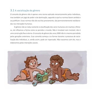 3.1 A socialização do gênero
O conceito de gênero não é apenas uma norma aplicada mecanicamente pelos indivíduos,
mas também um jogo de poder e de dominação, segundo o qual as normas fazem sentido e
se justificam. Essas normas não são escritas previamente, são permanentemente reelabora-
das nas interações humanas.
O gênero não se reduz somente à classificação dos seres humanos em machos e fême-
as, ele influencia a forma como se percebe o mundo. Não é imutável nem invisível, não é
uma construção fixa e eterna. O conceito de gênero dos anos 2000 não é o mesmo percebido
pelas gerações anteriores. Esse conceito começa a se formar durante o processo de socia-
lização dos indivíduos, e, sendo assim, pode ser repensado. Não nascemos com ele, mas o
elaboramos pelas interações sociais.
 