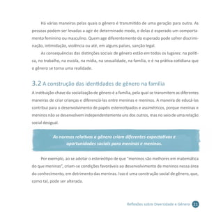 21Reflexões sobre Diversidade e Gênero
Há várias maneiras pelas quais o gênero é transmitido de uma geração para outra. As
pessoas podem ser levadas a agir de determinado modo, e delas é esperado um comporta-
mento feminino ou masculino. Quem age diferentemente do esperado pode sofrer discrimi-
nação, intimidação, violência ou até, em alguns países, sanção legal.
As consequências das distinções sociais de gênero estão em todos os lugares: na políti-
ca, no trabalho, na escola, na mídia, na sexualidade, na família, e é na prática cotidiana que
o gênero se torna uma realidade.
3.2 A construção das identidades de gênero na família
A instituição-chave da socialização de gênero é a família, pela qual se transmitem as diferentes
maneiras de criar crianças e diferenciá-las entre meninas e meninos. A maneira de educá-las
contribui para o desenvolvimento de papéis estereotipados e assimétricos, porque meninas e
meninos não se desenvolvem independentemente uns dos outros, mas no seio de uma relação
social desigual.
As normas relativas a gênero criam diferentes expectativas e
oportunidades sociais para meninas e meninos.
Por exemplo, ao se adotar o estereótipo de que “meninos são melhores em matemática
do que meninas”, criam-se condições favoráveis ao desenvolvimento de meninos nessa área
do conhecimento, em detrimento das meninas. Isso é uma construção social de gênero, que,
como tal, pode ser alterada.
 