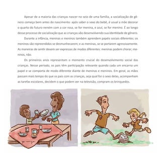 22 Série Ações de Cidadania
Apesar de a maioria das crianças nascer no seio de uma família, a socialização de gê-
nero começa bem antes do nascimento: após saber o sexo do bebê, é usual a mãe decorar
o quarto do futuro neném com a cor rosa, se for menina, e azul, se for menino. É ao longo
desse processo de socialização que as crianças vão desenvolvendo sua identidade de gênero.
Durante a infância, meninas e meninos também aprendem papéis sociais diferentes: os
meninos são repreendidos se desmunhecarem; e as meninas, se se portarem agressivamente.
As maneiras de sentir devem ser expressas de modos diferentes: meninas podem chorar; me-
ninos, não.
Os primeiros anos representam o momento crucial do desenvolvimento social das
crianças. Nesse período, os pais têm participação relevante quando cada um encarna um
papel e se comporta de modo diferente diante de meninas e meninos. Em geral, as mães
passam mais tempo do que os pais com as crianças, seja qual for o sexo delas, acompanham
as tarefas escolares, decidem o que podem ver na televisão, compram os brinquedos.
 