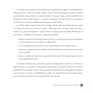 23Reflexões sobre Diversidade e Gênero
A escolha de brinquedos é influenciada pelos estereótipos de gênero manifestados nas
atitudes de pais e mães em relação a filhos e filhas. Há diferenciação nas práticas educati-
vas oferecidas, especialmente no que diz respeito a roupas e jogos, agentes periféricos de
socialização, que também seguem as normas de gênero: meninas brincam com bonecas;
meninos, com carrinhos, soldadinhos e bonecos de super-heróis.
Em 2004, o Observatório Fisher-Price divulgou estudo sobre as atitudes de pais e mães
de crianças de zero a seis anos em relação à diferença entre brinquedos para meninas e
meninos, no qual se perguntava: “Pode-se deixar a criança usar brinquedos destinados ‘ao
outro sexo’?”. O objetivo era analisar as seguintes questões:
•	 devem-se atenuar as diferenças entre meninas e meninos por meio dos brinquedos,
ou, ao contrário, é correto manter as diferenças?
•	 se os brinquedos são sexuados, a partir de que idade se faz a diferenciação?
•	 pode-se e, sobretudo, deve-se deixar um menino brincar com bonecas e uma menina
com carrinhos?
•	 qual é a atitude de mães e pais quando os filhos usam brinquedos que não são a
priori destinados a eles?
O estudo constatou que, para mães e pais, são adequados a meninos e meninas: os
jogos de montar, os criativos, os educativos e os musicais; às meninas: as bonecas, os eletro-
domésticos de brinquedo e tudo o que diz respeito à beleza, como maquiagem e bijuterias;
e aos meninos: as armas, os soldadinhos, os robôs e os super-heróis. Os brinquedos mistos,
como os bichos de pelúcia, são os dos primeiros anos de vida.
 