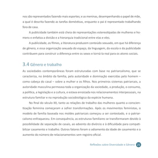 25Reflexões sobre Diversidade e Gênero
nos são representados fazendo mais esportes; e as meninas, desempenhando o papel de mãe,
a qual é descrita fazendo as tarefas domésticas, enquanto o pai é representado trabalhando
fora de casa.
A publicidade também está cheia de representações estereotipadas de mulheres e ho-
mens e enfatiza a divisão e a hierarquia tradicional entre elas e eles.
A publicidade, os filmes, a literatura produzem conteúdo sexuado, em que há diferença
de gênero, e essa organização sexuada do espaço, da linguagem, da escola e da publicidade
contribuem para construir a diferença entre os sexos e torná-la real para os atores sociais.
3.4 Gênero e trabalho
As sociedades contemporâneas foram estruturadas com base no patriarcalismo, que se
caracteriza, no âmbito da família, pela autoridade e dominação exercidas pelo homem –
como cabeça do casal – sobre a mulher e os filhos. Nos primeiros sistemas patriarcais, a
autoridade masculina permeava toda a organização da sociedade, a produção, o consumo,
a política, a legislação e a cultura, e estava enraizada nos relacionamentos interpessoais, na
estrutura familiar e na reprodução sociobiológica da espécie humana.
No final do século XX, tanto as relações de trabalho das mulheres quanto a conscien-
tização feminina começaram a sofrer transformações. Após os movimentos feministas, o
modelo de família baseada nos moldes patriarcais começou a ser contestado, e o patriar-
calismo enfraqueceu. Em consequência, as estruturas familiares se transformaram devido à
possibilidade de separação de casais, ao advento do divórcio e à dificuldade para compati-
bilizar casamento e trabalho. Outros fatores foram o adiamento da idade de casamento e o
aumento do número de relacionamentos sem registro oficial.
 