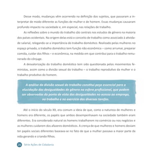 26 Série Ações de Cidadania
Desse modo, mudanças vêm ocorrendo na definição dos sujeitos, que passaram a in-
terpretar de modo diferente as funções de mulher e de homem. Essas mudanças causaram
profundo impacto na sociedade e, em especial, nas relações de trabalho.
As reflexões sobre o mundo do trabalho são centrais nos estudos de gênero na maioria
dos países ocidentais. Na origem delas está o conceito de trabalho como associado à ativida-
de salarial, relegando-se a importância do trabalho doméstico. Realizado pelas mulheres no
espaço privado, o trabalho doméstico tem função não econômica – como arrumar, preparar
comida, cuidar dos filhos – e econômica, na medida em que contribui para o trabalho remu-
nerado do cônjuge.
A desvalorização do trabalho doméstico tem sido questionada pelos movimentos fe-
ministas, assim como a divisão sexual do trabalho – o trabalho reprodutivo da mulher e o
trabalho produtivo do homem.
A análise da divisão sexual do trabalho constitui peça essencial para a
elucidação das desigualdades de gênero na esfera profissional, que podem
ser observadas do ponto de vista das desigualdades no acesso ao emprego,
no trabalho e no exercício das diversas tarefas.
Até o início do século XX, era comum a ideia de que, como a natureza de mulheres e
homens era diferente, os papéis que ambos desempenhavam na sociedade também eram
diferentes. Era considerado natural os homens trabalharem no comércio ou nos negócios e
as mulheres cuidarem dos afazeres domésticos. A crença de que mulheres e homens deviam
ter papéis sociais diferentes baseava-se no fato de que a mulher passava a maior parte da
vida gerando e criando filhos.
 
