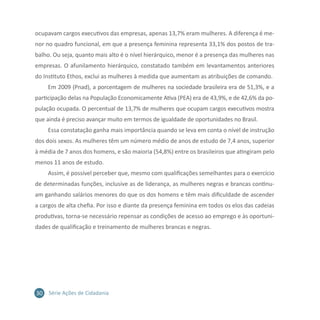 30 Série Ações de Cidadania
ocupavam cargos executivos das empresas, apenas 13,7% eram mulheres. A diferença é me-
nor no quadro funcional, em que a presença feminina representa 33,1% dos postos de tra-
balho. Ou seja, quanto mais alto é o nível hierárquico, menor é a presença das mulheres nas
empresas. O afunilamento hierárquico, constatado também em levantamentos anteriores
do Instituto Ethos, exclui as mulheres à medida que aumentam as atribuições de comando.
Em 2009 (Pnad), a porcentagem de mulheres na sociedade brasileira era de 51,3%, e a
participação delas na População Economicamente Ativa (PEA) era de 43,9%, e de 42,6% da po-
pulação ocupada. O percentual de 13,7% de mulheres que ocupam cargos executivos mostra
que ainda é preciso avançar muito em termos de igualdade de oportunidades no Brasil.
Essa constatação ganha mais importância quando se leva em conta o nível de instrução
dos dois sexos. As mulheres têm um número médio de anos de estudo de 7,4 anos, superior
à média de 7 anos dos homens, e são maioria (54,8%) entre os brasileiros que atingiram pelo
menos 11 anos de estudo.
Assim, é possível perceber que, mesmo com qualificações semelhantes para o exercício
de determinadas funções, inclusive as de liderança, as mulheres negras e brancas continu-
am ganhando salários menores do que os dos homens e têm mais dificuldade de ascender
a cargos de alta chefia. Por isso e diante da presença feminina em todos os elos das cadeias
produtivas, torna-se necessário repensar as condições de acesso ao emprego e às oportuni-
dades de qualificação e treinamento de mulheres brancas e negras.
 