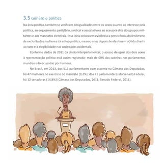31Reflexões sobre Diversidade e Gênero
3.5 Gênero e política
Na área política, também se verificam desigualdades entre os sexos quanto ao interesse pela
política, ao engajamento partidário, sindical e associativo e ao acesso à elite dos grupos mili-
tantes e aos mandatos eleitorais. Essa ideia coloca em evidência a persistência do fenômeno
de exclusão das mulheres da esfera pública, mesmo anos depois de elas terem obtido direito
ao voto e à elegibilidade nas sociedades ocidentais.
Conforme dados de 2011 da União Interparlamentar, o acesso desigual dos dois sexos
à representação política está assim registrado: mais de 60% das cadeiras nos parlamentos
mundiais são ocupadas por homens.
No Brasil, em 2013, dos 513 parlamentares com assento na Câmara dos Deputados,
há 47 mulheres no exercício do mandato (9,2%); dos 81 parlamentares do Senado Federal,
há 12 senadoras (14,8%) (Câmara dos Deputados, 2011; Senado Federal, 2011).
 