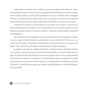 32 Série Ações de Cidadania
O desequilíbrio estatístico entre mulheres e homens também é observado nas instân-
cias do Poder Executivo. O acesso feminino à posição de chefe de governo tem sido limitado:
Indira Gandhi, na Índia, de 1967 a 1984; Golda Meir, em Israel, de 1969 a 1974; e Margaret
Thatcher, na Grã-Bretanha, de 1979 a 1990, foram as pioneiras. Em 2011, dos 150 chefes de
Estado, 6 mulheres exerciam o cargo de presidenta da República ou de primeira-ministra.
A hegemonia masculina na área política dá mais poder aos homens e aumenta suas
chances de obterem mais vantagens. Essa situação pode ser vista no Brasil: poucas mulheres
ocupam posição de destaque em partidos políticos, sindicatos, confederações e federações
de trabalhadores.
Com o advento da Nova República, houve o aumento gradual na ocupação de mulheres
em altos cargos no Poder Executivo, especialmente a partir de 2003. Em 2010, com a as-
censão de uma mulher à Presidência da República, mais mulheres passaram a ocupar altos
cargos, como o de ministra de Estado e de presidenta de empresas públicas.
As relações entre gênero e política evidenciam a distância entre as atividades políticas
e as mulheres, o que comprova um processo de diferenciação e de hierarquização entre os
sexos. A análise da dimensão do gênero no universo político mostra como as desigualdades
entre mulheres e homens se reproduzem, são reafirmadas e pouco contestadas. À medida
que grupos de minorias tiverem maior número de representantes nas instâncias legislativa
e executiva, as demandas por ações que reduzam as desigualdades e as discriminações po-
derão aumentar.
 