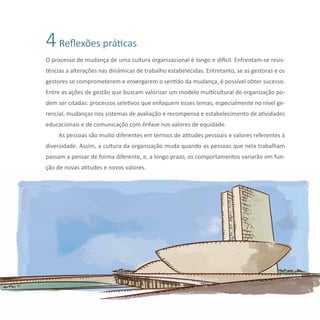 33Reflexões sobre Diversidade e Gênero
4Reflexões práticas
O processo de mudança de uma cultura organizacional é longo e difícil. Enfrentam-se resis-
tências a alterações nas dinâmicas de trabalho estabelecidas. Entretanto, se as gestoras e os
gestores se comprometerem e enxergarem o sentido da mudança, é possível obter sucesso.
Entre as ações de gestão que buscam valorizar um modelo multicultural de organização po-
dem ser citadas: processos seletivos que enfoquem esses temas, especialmente no nível ge-
rencial, mudanças nos sistemas de avaliação e recompensa e estabelecimento de atividades
educacionais e de comunicação com ênfase nos valores de equidade.
As pessoas são muito diferentes em termos de atitudes pessoais e valores referentes à
diversidade. Assim, a cultura da organização muda quando as pessoas que nela trabalham
passam a pensar de forma diferente, e, a longo prazo, os comportamentos variarão em fun-
ção de novas atitudes e novos valores.
 
