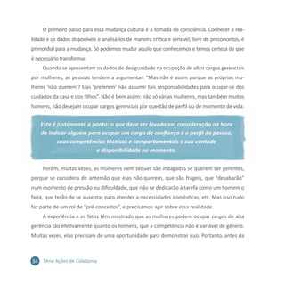 34 Série Ações de Cidadania
O primeiro passo para essa mudança cultural é a tomada de consciência. Conhecer a rea-
lidade e os dados disponíveis e analisá-los de maneira crítica e sensível, livre de preconceitos, é
primordial para a mudança. Só podemos mudar aquilo que conhecemos e temos certeza de que
é necessário transformar.
Quando se apresentam os dados de desigualdade na ocupação de altos cargos gerenciais
por mulheres, as pessoas tendem a argumentar: “Mas não é assim porque as próprias mu-
lheres ‘não querem’? Elas ‘preferem’ não assumir tais responsabilidades para ocupar-se dos
cuidados da casa e dos filhos”. Não é bem assim: não só várias mulheres, mas também muitos
homens, não desejam ocupar cargos gerenciais por questão de perfil ou de momento de vida.
Este é justamente o ponto: o que deve ser levado em consideração na hora
de indicar alguém para ocupar um cargo de confiança é o perfil da pessoa,
suas competências técnicas e comportamentais e sua vontade
e disponibilidade no momento.
Porém, muitas vezes, as mulheres nem sequer são indagadas se querem ser gerentes,
porque se considera de antemão que elas não querem, que são frágeis, que “desabarão”
num momento de pressão ou dificuldade, que não se dedicarão à tarefa como um homem o
faria, que terão de se ausentar para atender a necessidades domésticas, etc. Mas isso tudo
faz parte de um rol de “pré-conceitos”, e precisamos agir sobre essa realidade.
A experiência e os fatos têm mostrado que as mulheres podem ocupar cargos de alta
gerência tão efetivamente quanto os homens, que a competência não é variável de gênero.
Muitas vezes, elas precisam de uma oportunidade para demonstrar isso. Portanto, antes da
 