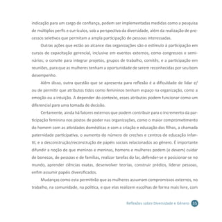 35Reflexões sobre Diversidade e Gênero
indicação para um cargo de confiança, podem ser implementadas medidas como a pesquisa
de múltiplos perfis e currículos, sob a perspectiva da diversidade, além da realização de pro-
cessos seletivos que permitam a ampla participação de pessoas interessadas.
Outras ações que estão ao alcance das organizações são o estímulo à participação em
cursos de capacitação gerencial, inclusive em eventos externos, como congressos e semi-
nários; o convite para integrar projetos, grupos de trabalho, comitês; e a participação em
reuniões, para que as mulheres tenham a oportunidade de serem reconhecidas por seu bom
desempenho.
Além disso, outra questão que se apresenta para reflexão é a dificuldade de lidar e/
ou de permitir que atributos tidos como femininos tenham espaço na organização, como a
emoção ou a intuição. A depender do contexto, esses atributos podem funcionar como um
diferencial para uma tomada de decisão.	
Certamente, ainda há fatores externos que podem contribuir para o incremento da par-
ticipação feminina nos postos de poder nas organizações, como o maior comprometimento
do homem com as atividades domésticas e com a criação e educação dos filhos, a chamada
paternidade participativa, o aumento do número de creches e centros de educação infan-
til, e a desconstrução/reconstrução de papéis sociais relacionados ao gênero. É importante
difundir a noção de que meninos e meninas, homens e mulheres podem (e devem) cuidar
de bonecos, de pessoas e de famílias, realizar tarefas do lar, defender-se e posicionar-se no
mundo, aprender ciências exatas, desenvolver teorias, construir prédios, liderar pessoas,
enfim assumir papéis diversificados.
Mudanças como esta permitirão que as mulheres assumam compromissos externos, no
trabalho, na comunidade, na política, e que elas realizem escolhas de forma mais livre, com
 