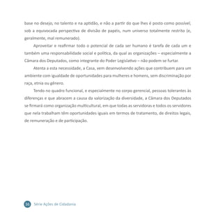 36 Série Ações de Cidadania
base no desejo, no talento e na aptidão, e não a partir do que lhes é posto como possível,
sob a equivocada perspectiva de divisão de papéis, num universo totalmente restrito (e,
geralmente, mal remunerado).
Aproveitar e reafirmar todo o potencial de cada ser humano é tarefa de cada um e
também uma responsabilidade social e política, da qual as organizações – especialmente a
Câmara dos Deputados, como integrante do Poder Legislativo – não podem se furtar.
Atenta a esta necessidade, a Casa, vem desenvolvendo ações que contribuem para um
ambiente com igualdade de oportunidades para mulheres e homens, sem discriminação por
raça, etnia ou gênero.
Tendo no quadro funcional, e especialmente no corpo gerencial, pessoas tolerantes às
diferenças e que abracem a causa da valorização da diversidade, a Câmara dos Deputados
se firmará como organização multicultural, em que todas as servidoras e todos os servidores
que nela trabalham têm oportunidades iguais em termos de tratamento, de direitos legais,
de remuneração e de participação.
 
