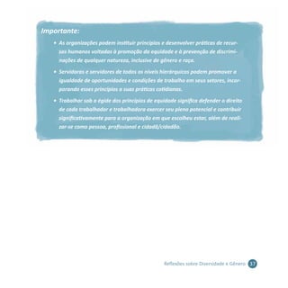 37Reflexões sobre Diversidade e Gênero
Importante:
•	 As organizações podem instituir princípios e desenvolver práticas de recur-
sos humanos voltadas à promoção da equidade e à prevenção de discrimi-
nações de qualquer natureza, inclusive de gênero e raça.
•	 Servidoras e servidores de todos os níveis hierárquicos podem promover a
igualdade de oportunidades e condições de trabalho em seus setores, incor-
porando esses princípios a suas práticas cotidianas.
•	 Trabalhar sob a égide dos princípios de equidade significa defender o direito
de cada trabalhador e trabalhadora exercer seu pleno potencial e contribuir
significativamente para a organização em que escolheu estar, além de reali-
zar-se como pessoa, profissional e cidadã/cidadão.
 
