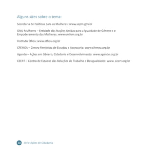 38 Série Ações de Cidadania
Alguns sites sobre o tema:
Secretaria de Políticas para as Mulheres: www.sepm.gov.br
ONU Mulheres – Entidade das Nações Unidas para a Igualdade de Gênero e o
Empoderamento das Mulheres: www.unifem.org.br
Instituto Ethos: www.ethos.org.br
CFEMEA – Centro Feminista de Estudos e Assessoria: www.cfemea.org.br
Agende – Ações em Gênero, Cidadania e Desenvolvimento: www.agende.org.br
CEERT – Centro de Estudos das Relações de Trabalho e Desigualdades: www. ceert.org.br
 