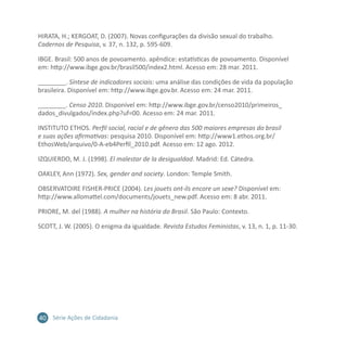 40 Série Ações de Cidadania
HIRATA, H.; KERGOAT, D. (2007). Novas configurações da divisão sexual do trabalho.
Cadernos de Pesquisa, v. 37, n. 132, p. 595-609.
IBGE. Brasil: 500 anos de povoamento. apêndice: estatísticas de povoamento. Disponível
em: http://www.ibge.gov.br/brasil500/index2.html. Acesso em: 28 mar. 2011.
________. Síntese de indicadores sociais: uma análise das condições de vida da população
brasileira. Disponível em: http://www.ibge.gov.br. Acesso em: 24 mar. 2011.
________. Censo 2010. Disponível em: http://www.ibge.gov.br/censo2010/primeiros_
dados_divulgados/index.php?uf=00. Acesso em: 24 mar. 2011.
INSTITUTO ETHOS. Perfil social, racial e de gênero das 500 maiores empresas do brasil
e suas ações afirmativas: pesquisa 2010. Disponível em: http://www1.ethos.org.br/
EthosWeb/arquivo/0-A-eb4Perfil_2010.pdf. Acesso em: 12 ago. 2012.
IZQUIERDO, M. J. (1998). El malestar de la desigualdad. Madrid: Ed. Cátedra.
OAKLEY, Ann (1972). Sex, gender and society. London: Temple Smith.
OBSERVATOIRE FISHER-PRICE (2004). Les jouets ont-ils encore un sexe? Disponível em:
http://www.allomattel.com/documents/jouets_new.pdf. Acesso em: 8 abr. 2011.
PRIORE, M. del (1988). A mulher na história do Brasil. São Paulo: Contexto.
SCOTT, J. W. (2005). O enigma da igualdade. Revista Estudos Feministas, v. 13, n. 1, p. 11-30.
 