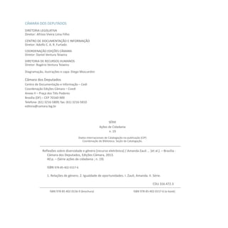 CÂMARA DOS DEPUTADOS
DIRETORIA LEGISLATIVA
Diretor: Afrísio Vieira Lima Filho
CENTRO DE DOCUMENTAÇÃO E INFORMAÇÃO
Diretor: Adolfo C. A. R. Furtado
COORDENAÇÃO EDIÇÕES CÂMARA
Diretor: Daniel Ventura Teixeira
DIRETORIA DE RECURSOS HUMANOS
Diretor: Rogério Ventura Teixeira
Diagramação, ilustrações e capa: Diego Moscardini
Câmara dos Deputados
Centro de Documentação e Informação – Cedi
Coordenação Edições Câmara – Coedi
Anexo II – Praça dos Três Poderes
Brasília (DF) – CEP 70160-900
Telefone: (61) 3216-5809; fax: (61) 3216-5810
editora@camara.leg.br
SÉRIE
Ações de Cidadania
n. 19
Dados Internacionais de Catalogação-na-publicação (CIP)
Coordenação de Biblioteca. Seção de Catalogação.
ISBN 978-85-402-0156-9 (brochura) ISBN 978-85-402-0157-6 (e-book)
Reflexões sobre diversidade e gênero [recurso eletrônico] / Amanda Zauli ... [et al.]. – Brasília :
Câmara dos Deputados, Edições Câmara, 2013.
40 p. – (Série ações de cidadania ; n. 19)
ISBN 978-85-402-0157-6
1. Relações de gênero. 2. Igualdade de oportunidades. I. Zauli, Amanda. II. Série.
								CDU 316.472.3
 