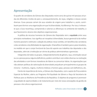 7Reflexões sobre Diversidade e Gênero
Apresentação
O quadro de servidores da Câmara dos Deputados reúne cerca de quinze mil pessoas oriun-
das de diferentes rincões do país e, consequentemente, de raças, religiões e classes sociais
diversas. Essas pessoas saíram de seus estados de origem para trabalhar e, assim, contri-
buem para formar uma organização em que há diversidade, há diferença. Por isso, é relevan-
te que a Casa reconheça, compreenda e valorize as diferenças no ambiente de trabalho, o
que favorecerá o alcance dos objetivos organizacionais.
A política de recursos humanos da Câmara dos Deputados tem a equidade entre seus
princípios norteadores. Isso significa ser receptiva à diversidade, buscar gerenciá-la da melhor
maneira possível e estimular a adoção de práticas nesse sentido, em benefício das servidoras
e dos servidores e da efetividade da organização. O benefício é também para o povo brasileiro,
na medida em que o corpo funcional da Casa dá suporte aos trabalhos das deputadas e dos
deputados, além de a instituição ser vitrine de práticas administrativas e gerenciais.
Integrantes de todos os grupos, independentemente de gênero, raça, orientação sexual
ou se a pessoa possui alguma deficiência, podem contribuir com visões diversas na realização
das atividades e com formas inovadoras de liderar ou comunicar ideias. As organizações que
não adotam políticas de valorização da diversidade prejudicam principalmente os grupos de
minoria – mulheres, negros, mulheres lésbicas e homens gays, pessoas com deficiência, etc.
Ciente da importância do tema, a Câmara dos Deputados, com o apoio da Procuradoria
Especial da Mulher, aderiu ao Programa Pró-Equidade de Gênero e Raça da Secretaria de
Políticas para as Mulheres da Presidência da República. O objetivo do programa é promover
a igualdade de oportunidades e de tratamento por meio de novas concepções da gestão de
pessoas e da cultura organizacional.
 