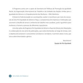 8 Série Ações de Cidadania
O Programa conta com o apoio da Secretaria de Políticas de Promoção da Igualdade
Racial, da Organização Internacional do Trabalho e da Entidade das Nações Unidas para a
Igualdade de Gênero e o Empoderamento das Mulheres – ONU Mulheres.
O Governo Federal propõe-se a acompanhar, avaliar e reconhecer, por meio da conces-
são do Selo Pró-Equidade de Gênero e Raça, o compromisso de empresas e instituições que
assumem o desafio de tornar o ambiente de trabalho mais saudável, justo e igualitário para
mulheres e homens e pessoas de diferentes raças/etnias.
Uma das ações do Programa Pró-Equidade de Gênero e Raça da Câmara dos Deputados
é a elaboração de uma série de publicações, que serão distribuídas ao longo do tempo, com
o objetivo de esclarecer e conscientizar servidoras e servidores. A primeira delas é esta, que
versa sobre diversidade e gênero.
Boa leitura!
Equipe do Pró-Equidade
 