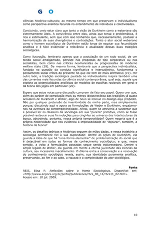 ciências histórico-culturais; ao mesmo tempo em que preservam o individualismo
como perspectiva analítica fecunda no entendimento de indivíduos e coletividades.
Concluindo, creio estar claro que tanto a visão de Durkheim como a weberiana são
extremamente úteis. A convivência entre elas, ainda que tensa e problemática, é
rica e estimulante, sem que com isso tenhamos que, necessariamente, postular a
harmonização de suas divergências e contradições. Tanto o ator social weberiano
como o homem sociológico de Durkheim estão longe de esgotar sua fecundidade
analítica e é fácil evidenciar a relevância e atualidade dessas duas tradições
sociológicas.
Como ilustração, lembraria apenas que a postulação de um todo social, de um
tecido social amalgamado, persiste nas propostas de tipo corporativo ou nas
socialistas, bem como nas críticas neomarxistas ou progressistas do moderno
welfare state (18). Da mesma forma, lembraria que a perspectiva individualista,
fundada na questão da conduta significativa e intersubjetiva, fundamenta o
pensamento social crítico do presente no que ele tem de mais afirmativo (19). Por
outro lado, a tradição sociológica pautada no individualismo inspira também uma
das correntes mais fecundas da ciência social contemporânea, qual seja, aquela que
explora as potencialidades analíticas de modelos de escolhas racionais em geral e
da teoria dos jogos em particular (20).
Espero que estas notas para discussão cumpram de fato seu papel. Quero crer que,
além do caráter de compilação mais ou menos idiossincrática das tradições já quase
seculares de Durkheim e Weber, algo de novo se insinue no diálogo aqui proposto.
Não por qualquer pretensão de inventividade de minha parte, mas simplesmente
porque, discutindo aqui e agora as formulações de Weber e Durkheim, engajamo-
nos na aventura da contemporaneidade. Afinal, quem se atreveria a sustentar que
é possível ler os clássicos da sociologia em sua "pureza" primitiva, como se fosse
possível restaurar suas formulações para cingi-las ao universo dos interlocutores da
época, abstraindo, portanto, nossa própria temporalidade? Quem negaria que é a
própria historicidade que nos evidencia a impossibilidade de "depurar", também, a
história da teoria?
Assim, os desafios teóricos e históricos seguem de mãos dadas, e nessa trajetória a
sociologia permanece fiel à sua duplicidade: dentre as lições de Durkheim, ela
guarda a idéia de que há "uma forma elementar" de problematização do social que
é detectável em todas as formas de conhecimento sociológico; e que, nesse
sentido, a volta a formulações passadas segue sendo esclarecedora. Dentre o
amplo legado de Weber, ela guarda em mente a eterna juventude das ciências da
cultura, seu incessante inacabamento. O dilema entre a conservação e a renovação
do conhecimento sociológico revela, assim, sua identidade puramente analítica,
preservando, ao fim e ao cabo, a riqueza e a complexidade do ator sociológico.
Fonte
REIS, Elisa P. Reflexões sobre o Homo Sociologicus. Disponível em:
<http://www.anpocs.org.br/portal/publicacoes/rbcs_00_11/rbcs11_02.htm>.
Acesso em: 10 jul. 2009.
10
 