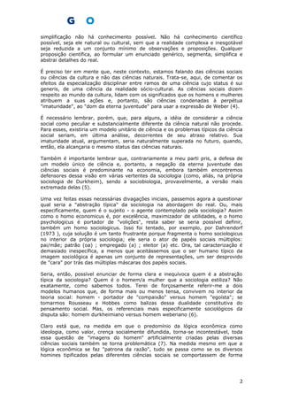 simplificação não há conhecimento possível. Não há conhecimento científico
possível, seja ele natural ou cultural, sem que a realidade complexa e inesgotável
seja reduzida a um conjunto mínimo de observações e proposições. Qualquer
proposição científica, ao formular um enunciado genérico, segmenta, simplifica e
abstrai detalhes do real.
É preciso ter em mente que, neste contexto, estamos falando das ciências sociais
ou ciências da cultura e não das ciências naturais. Trata-se, aqui, de comentar os
efeitos da especialização disciplinar entre ramos de uma ciência cujo status é sui
generis, de uma ciência da realidade sócio-cultural. As ciências sociais dizem
respeito ao mundo da cultura, lidam com os significados que os homens e mulheres
atribuem a suas ações e, portanto, são ciências condenadas à perpétua
"imaturidade", ao "dom da eterna juventude" para usar a expressão de Weber (4).
É necessário lembrar, porém, que, para alguns, a idéia de considerar a ciência
social como peculiar e substancialmente diferente da ciência natural não procede.
Para esses, existiria um modelo unitário de ciência e os problemas típicos da ciência
social seriam, em última análise, decorrentes de seu atraso relativo. Sua
imaturidade atual, argumentam, seria naturalmente superada no futuro, quando,
então, ela alcançaria o mesmo status das ciências naturais.
Também é importante lembrar que, contrariamente a meu parti pris, a defesa de
um modelo único de ciência e, portanto, a negação da eterna juventude das
ciências sociais é predominante na economia, embora também encontremos
defensores dessa visão em várias vertentes da sociologia (como, aliás, na própria
sociologia de Durkheim), sendo a sociobiologia, provavelmente, a versão mais
extremada delas (5).
Uma vez feitas essas necessárias divagações iniciais, passemos agora a questionar
qual seria a "abstração típica" da sociologia na abordagem do real. Ou, mais
especificamente, quem é o sujeito - o agente contemplado pela sociologia? Assim
como o homo economicus é, por excelência, maximizador de utilidades, e o homo
psychologicus é portador de "volições", resta saber se seria possível definir,
também um homo sociologicus. Isso foi tentado, por exemplo, por Dahrendorf
(1973 ), cuja solução é um tanto frustrante porque fragmenta o homo sociologicus
no interior da própria sociologia; ele seria o ator de papéis sociais múltiplos:
pai/mãe; patrão (oa) ; empregado (a) ; eleitor (a) etc. Ora, tal caracterização é
demasiado inespecífica, a menos que aceitássemos que o ser humano típico da
imagem sociológica é apenas um conjunto de representações, um ser desprovido
de "cara" por trás das múltiplas máscaras dos papéis sociais.
Seria, então, possível enunciar de forma clara e inequívoca quem é a abstração
típica da sociologia? Quem é o homem/a mulher que a sociologia estiliza? Não
exatamente, como sabemos todos. Terei de forçosamente referir-me a dois
modelos humanos que, de forma mais ou menos tensa, convivem no interior da
teoria social: homem - portador de "compaixão" versus homem "egoísta"; se
tomarmos Rousseau e Hobbes como balizas dessa dualidade constitutiva do
pensamento social. Mas, os referenciais mais especificamente sociológicos da
disputa são: homem durkheimiano versus homem weberiano (6).
Claro está que, na medida em que o predomínio da lógica econômica como
ideologia, como valor, crença socialmente difundida, torna-se incontestável, toda
essa questão de "imagens do homem" artificialmente criadas pelas diversas
ciências sociais também se torna problemática (7). Na medida mesmo em que a
lógica econômica se faz "patrona da razão", tudo se passa como se os diversos
homines tipificados pelas diferentes ciências sociais se comportassem de forma
2
 