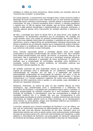 analógica ou reflexa ao homo economicus. Nesse sentido, por exemplo, fala-se de
"economia das emoções" na psicanálise.
Em outras palavras, o economicismo que impregna todo o nosso raciocínio impõe a
abstração do homo economicus como referencial para as mais diversas disciplinas.
Todas elas teriam indivíduos maximizantes, variando apenas a natureza do objetivo
maximizado. Ou seja, o homem arquetípico seria o mesmo: o indivíduo possessivo
e egoísta que, no afã de realizar suas paixões, age de forma utilitária. Mesmo
quando a ação aparece disciplinada e regulamentada por cláusulas contratuais, o
contrato aparece apenas como instrumento da vontade calculista e soberana do
indivíduo.
De fato, a sociologia que nasce no século XIX é, de certa forma, uma reação ao
"imperialismo" do pensamento econômico que se consolidava. Na verdade, ela
surge também como uma reação às grandes transformações dos séculos XVIII e
XIX, como uma reflexão crítica sobre as condições, o ambiente em que vive o homo
economicus. Contra a lógica férrea do comportamento individual maximizante, ela
afirma a existência de um referente coletivo que é inseparável do próprio indivíduo.
A idéia básica é a existência de algo além das puras motivações individuais, algo
que conforma e dá sentido a essas motivações.
Seria, contudo, equivocado pensar a sociologia apenas como uma reação
conservadora às grandes transformações dos séculos XVIII e XIX. Ela é também
fruto dessas transformações, pois aposta, ela mesma, no progresso, filha que é do
Iluminismo. Mas é importante ter em conta que a sociologia, enquanto disciplina,
surge como uma alternativa à estilização do homo economicus. É assim, por
exemplo, que a revalorização da comunidade, percebida como dicotômica à
sociedade, confere ênfase a valores solidários, às motivações coletivas que
transcendem cálculos egoístas etc. (8).
Na verdade, pareceria ser essa duplicidade mesma de orientação, esse dilema
original da sociologia entre a idealização de um solidarismo ameaçado pela
individualização do mercado, por um lado, e a idealização das próprias
potencialidades progressistas da emancipação do indivíduo, por outro, a raiz da
duplicidade de representações do protótipo sociológico. Nesse sentido, o "homem
durkheimiano" e o "homem weberiano" poderiam ser vistos como irmãos gêmeos
nascidos do difícil casamento entre a paixão e a com-paixão, cujas identidades se
afirmam por oposições recíprocas.
Passemos, finalmente, ao exame de cada um dos modelos básicos de homo
sociologicus, aqui caracterizados como o durkheimiano e o weberiano. Na
perspectiva de Durkheim, a sociedade tem precedência lógica sobre o indivíduo. A
própria autopercepção do indivíduo enquanto tal é uma resultante histórica da
evolução da sociedade. O individualismo, para ele, corresponderia à religião da
sociedade moderna (9). E a religião, por sua vez, corresponderia a uma
representação sacralizada da própria sociedade. A análise durkheimiana das formas
elementares de religião salienta como as tribos primitivas, ao se representarem
como animais ou como plantas, erigem uma identidade totêmica que simbolfiza o
grupo, a coletividade (Durkheim, 1968b).
A princípio, pareceria que o homem sociológico de Durkheim é um ser reflexo, um
ator que se conformaria inteiramente às determinações do social. E, na verdade,
essa tem sido uma das leituras recorrentes de sua obra. Durkheim seria um
determinista estreito que veria os atores sociais como exclusivamente conformados
elo todo de que fazem parte (10). Como tem sido lembrado com freqüência, o estilo
polêmico e contundente de Durkheim, sua preocupação em demarcar rigidamente
as fronteiras da sociologia, prestam-se com facilidade a esse tipo de interpretação.
3
 
