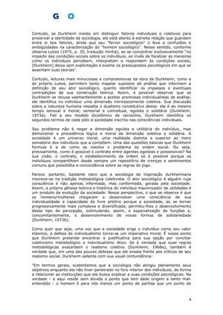 Contudo, se Durkheim insiste em distinguir fatores individuais e coletivos para
preservar a identidade da sociologia, ele está atento à estreita relação que guardam
entre si tais fatores, ainda que seu "fervor sociológico" o leve a confusões e
ambigüidades na caracterização do "homem sociológico". Nesse sentido, conforme
observa Lukes (1975, p. 35, tradução minha), ao se concentrar exclusivamente "no
impacto das condições sociais sobre os indivíduos, ao invés de focalizar as maneiras
como os indivíduos percebem, interpretam e respondem às condições sociais,
[Durkheim] deixa sem explicitação e exame os pressupostos psicológicos em que se
assentam suas teorias".
Contudo, leituras mais minuciosas e compreensivas da obra de Durkheim, como a
do próprio Lukes, permitem tanto mapear supostos de análise que informam a
definição de seu ator sociológico, quanto identificar os impasses e eventuais
contradições de sua construção teórica. Assim, é possível observar que se
Durkheim se recusa veementemente a aceitar premissas individualistas de análise,
ele identifica no indivíduo uma dimensão intrinsecamente coletiva. Sua discussão
sobre a natureza humana ressalta o dualismo constitutivo dessa: ela é ao mesmo
tempo sensual e moral; sensorial e conceitual, egoísta e solidária (Durkheim,
1973a). Fiel a seu modelo dicotômico de raciocínio, Durkheim identifica os
segundos termos de cada pólo à sociedade inscrita nas consciências individuais.
Seu problema não é negar a dimensão egoísta e utilitária do indivíduo, mas
demonstrar a precedência lógica e moral da dimensão coletiva e solidária. A
sociedade é um universo moral, uma realidade distinta e superior ao mero
somatório dos indivíduos que a compõem. Uma das questões básicas que Durkheim
formula é a de como se resolve o problema da ordem social. Ou seja,
precisamente, como é possível o contrato entre agentes egoístas e possessivos? Na
sua visão, o contrato, o estabelecimento da ordem só é possível porque os
indivíduos compartilham desde sempre um repositório de crenças e sentimentos
comuns que possibilita a concordância sobre as regras do jogo.
Parece, portanto, bastante claro que a sociologia de inspiração durkheimiana
inscreve-se na tradição metodológica coletivista. O ator sociológico é alguém cuja
consciência é não apenas informada, mas conformada, gerada pela sociedade.
Assim, a própria gênese teórica e histórica do indivíduo maximizador de utilidades é
um produto da evolução da sociedade. Nessa perspectiva, o que se observa é que
os homens/mulheres chegaram a desenvolver uma consciência de sua
individualidade e capacidade de livre arbítrio porque a sociedade, ao se tornar
progressivamente mais complexa e diversificada, permitiu-lhes o desenvolvimento
desse tipo de percepção, estimulando, assim, a especialização de funções e,
concomitantemente, o desenvolvimento de novas formas de solidariedade
(Durkheim, 1973b).
Como quer que seja, uma vez que a sociedade erige o indivíduo como seu valor
máximo, a defesa do individualismo torna-se um imperativo moral. É nesse ponto
que Durkheim pretende encontrar a justificativa para sua opção por conciliar
coletivismo metodológico e individualismo ético. Se é verdade que suas regras
metodológicas exacerbam o realismo coletivo (Durkheim, 1968a), também é
verdade que, em uma das poucas defesas que ele ensaia frente aos críticos de seu
realismo social, Durkheim salienta com sua usual contundência:
"Em termos gerais, sustentamos que a sociologia não atingiu plenamente seus
objetivos enquanto ela não tiver penetrado no foro interior dos indivíduos, de forma
a relacionar as instituições que ela busca explicar a suas condições psicológicas. Na
verdade - e aqui reside sem dúvida o ponto que tem dado origem a tanto mal-
entendido - o homem é para nós menos um ponto de partida que um ponto de
4
 