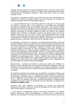 chegada. Nós não partimos de certas postulações sobre a natureza humana para
daí deduzir uma sociologia: ao contrário, é a partir da sociologia que buscamos uma
compreensão da humanidade" (Durkheim, 1909, apud Lukes, 1975, pp. 498-9,
tradução minha).
É igualmente contundente a defesa que Durkheim faz da moral individualista que
caracteriza a moderna consciência coletiva, tal como ilustrado, por exemplo, na
seguinte passagem relativa à solidariedade orgânica:
"(...) se nos lembrarmos que a consciência coletiva se reduz mais e mais ao culto
do indivíduo, veremos que o que caracteriza a moralidade das sociedades
avançadas, comparada àquela das sociedades segmentais, é que ela tem qualquer
coisa de mais humana e, portanto, de mais racional. Ela não condiciona nossas
atividades a fins que não nos dizem respeito diretamente; ela não nos faz servos de
poderes imaginários de natureza distinta da nossa que seguem seus próprios
desígnios sem considerar os interesses humanos. Ela apenas requer de nós que
sejamos afáveis uns com os outros e justos, que desempenhemos bem nossas
tarefas, e que trabalhemos para atingir uma situação onde cada um será chamado
a desempenhar a função que possa melhor realizar e receber pelo seu esforço um
pagamento justo". (Durkheim, 1973b, pp. 403-4, tradução minha).
Na perspectiva de Durkheim, o fenômeno da especialização de funções produtivas
apresenta interesse para a sociologia não como divisão econômica de funções, mas
sim como divisão social do trabalho, como fenômeno socialmente gerado que provê
uma forma específica de sociabilidade. Ressalte-se também que, enquanto na
economia clássica o bem-estar de cada um assegura o bem-estar de todos, na
sociologia de Durkheim as coisas se passam diferentemente: é porque a sociedade
como um todo pressupõe a especialização crescente - em função do incremento de
volume e densidade demográfica e moral - que os homens tendem à especialização
progressiva. E é a partir da divisão social do trabalho que os homens descobrem as
vantagens da especialização para - todos e, portanto, para cada um. Assim, a
própria idéia do desenvolvimento da personalidade através da atividade criativa do
indivíduo que pode realizar sus vocação especializada é uma conseqüência de
transformações nas formas básicas de sociabilidade.
Recapitulando, a questão de Durkheim é provar que existe uma realidade sui
generis, o social, que não pode ser reduzida a fundamentos psicológicos sociais ou
individuais. É a sociedade que cria os indivíduos, os "homens econômicos", os quais
nem sempre existiram mas são o resultado do próprio desenvolvimento da vida em
sociedade.
Em relação à psicologia, ele sustenta que, ao identificar invarianças mentais, essa
disciplina não poderia dar conta de configurações sociais particulares. O problema
da sociologia é identificar como a sociedade atua sobre nossas consciências de
forma a colocá-las em consonância com as instituições que as expressam (Lukes,
1975, p. 499). Em relação à economia, a posição de Durkhéim é freqüentemente
ressaltada com base na crítica ao utilitarismo que ele empreende nas páginas de A
Divisão do trabalho social
Durkheim seria mais específico na definição da natureza dos fenômenos
econômicos ao discutir o tema em reunião da Sociedade de Economia Política, em
1908. Nessa ocasião, ele salientou que
"a única primazia corretamente atribuída aos fatores econômicos, diz respeito
àqueles fatores que afetam profundamente a maneira como a população se
distribui, sua densidade, as formas dos grupamentos humanos, fatores que muitas
5
 