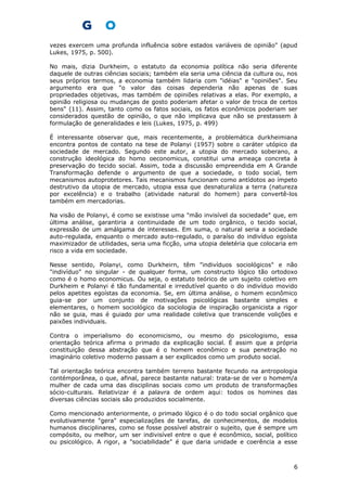 vezes exercem uma profunda influência sobre estados variáveis de opinião" (apud
Lukes, 1975, p. 500).
No mais, dizia Durkheim, o estatuto da economia política não seria diferente
daquele de outras ciências sociais; também ela seria uma ciência da cultura ou, nos
seus próprios termos, a economia também lidaria com "idéias" e "opiniões". Seu
argumento era que "o valor das coisas dependeria não apenas de suas
propriedades objetivas, mas também de opiniões relativas a elas. Por exemplo, a
opinião religiosa ou mudanças de gosto poderiam afetar o valor de troca de certos
bens" (11). Assim, tanto como os fatos sociais, os fatos econômicos poderiam ser
considerados questão de opinião, o que não implicava que não se prestassem à
formulação de generalidades e leis (Lukes, 1975, p. 499)
É interessante observar que, mais recentemente, a problemática durkheimiana
encontra pontos de contato na tese de Polanyi (1957) sobre o caráter utópico da
sociedade de mercado. Segundo este autor, a utopia do mercado soberano, a
construção ideológica do homo oeconomicus, constitui uma ameaça concreta à
preservação do tecido social. Assim, toda a discussão empreendida em A Grande
Transformação defende o argumento de que a sociedade, o todo social, tem
mecanismos autoprotetores. Tais mecanismos funcionam como antídotos ao ímpeto
destrutivo da utopia de mercado, utopia essa que desnaturaliza a terra (natureza
por excelência) e o trabalho (atividade natural do homem) para convertê-los
também em mercadorias.
Na visão de Polanyi, é como se existisse uma "mão invisível da sociedade" que, em
última análise, garantiria a continuidade de um todo orgânico, o tecido social,
expressão de um amálgama de interesses. Em suma, o natural seria a sociedade
auto-regulada, enquanto o mercado auto-regulado, o paraíso do indivíduo egoísta
maximizador de utilidades, seria uma ficção, uma utopia deletéria que colocaria em
risco a vida em sociedade.
Nesse sentido, Polanyi, como Durkheirn, têm "indivíduos sociológicos" e não
"indivíduo" no singular - de qualquer forma, um constructo lógico tão ortodoxo
como é o homo economicus. Ou seja, o estatuto teórico de um sujeito coletivo em
Durkheim e Polanyi é tão fundamental e irredutível quanto o do indivíduo movido
pelos apetites egoístas da economia. Se, em última análise, o homem econômico
guia-se por um conjunto de motivações psicológicas bastante simples e
elementares, o homem sociológico da sociologia de inspiração organicista a rigor
não se guia, mas é guiado por uma realidade coletiva que transcende volições e
paixões individuais.
Contra o imperialismo do economicismo, ou mesmo do psicologismo, essa
orientação teórica afirma o primado da explicação social. É assim que a própria
constituição dessa abstração que é o homem econômico e sua penetração no
imaginário coletivo moderno passam a ser explicados como um produto social.
Tal orientação teórica encontra também terreno bastante fecundo na antropologia
contémporânea, o que, afinal, parece bastante natural: trata-se de ver o homem/a
mulher de cada uma das disciplinas sociais como um produto de transformações
sócio-culturais. Relativizar é a palavra de ordem aqui: todos os homines das
diversas ciências sociais são produzidos socialmente.
Como mencionado anteriormente, o primado lógico é o do todo social orgânico que
evolutivamente "gera" especializações de tarefas, de conhecimentos, de modelos
humanos disciplinares, como se fosse possível abstrair o sujeito, que é sempre um
compósito, ou melhor, um ser indivisível entre o que é econômico, social, político
ou psicológico. A rigor, a "sociabilidade" é que daria unidade e coerência a esse
6
 