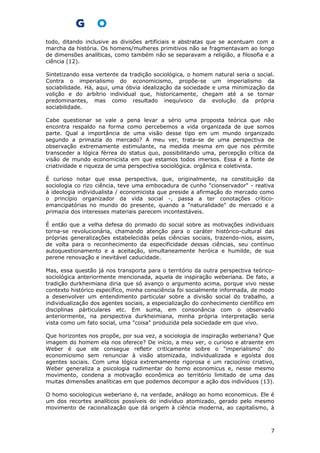 todo, ditando inclusive as divisões artificiais e abstratas que se acentuam com a
marcha da história. Os homens/mulheres primitivos não se fragmentavam ao longo
de dimensões analíticas, como também não se separavam a religião, a filosofia e a
ciência (12).
Sintetizando essa vertente da tradição sociológica, o homem natural seria o social.
Contra o imperialismo do economicismo, propõe-se um imperialismo da
sociabilidade. Há, aqui, uma óbvia idealização da sociedade e uma minimização da
volição e do arbítrio individual que, historicamente, chegam até a se tornar
predominantes, mas como resultado inequívoco da evolução da própria
sociabilidade.
Cabe questionar se vale a pena levar a sério uma proposta teórica que não
encontra respaldo na forma como percebemos a vida organizada de que somos
parte. Qual a importância de uma visão desse tipo em um mundo organizado
segundo a primazia do mercado? A meu ver, trata-se de uma perspectiva de
observação extremamente estimulante, na medida mesma em que nos pérmite
transceder a lógica férrea do status quo, possibilitando uma, percepção crítica da
visão de mundo economicista em que estamos todos imersos. Essa é a fonte de
criatividade e riqueza de uma perspectiva sociológica. orgânica e coletivista.
É curioso notar que essa perspectiva, que, originalmente, na constituição da
sociologia co rizo ciência, teve uma embocadura de cunho "cionservador" - reativa
à ideologia individualista / economicista que preside a afirmação do mercado como
o princípio organizador da vida social -, passa a ter conotações crítico-
emancipatórias no mundo do presente, quando a "naturalidade" do mercado e a
primazia dos interesses materiais parecem incontestáveis.
É então que a velha defesa do primado do social sobre as motivações individuais
torna-se revolucionária, chamando atenção para o caráter histórico-cultural das
próprias generalizações estabelecidás pelas ciências sociais, trazendo-nios, assim,
de volta para o reconhecimento da especificidade dessas ciências, seu contínuo
autoquestionamento e a aceitação, simultaneamente heróica e humilde, de sua
perene renovação e inevitável caducidade.
Mas, essa questão já nos transporta para o território da outra perspectiva teórico-
sociológica anteriormente mencionada, aquela de inspiração weberiana. De fato, a
tradição durkheimiana diria que só avanço o argumento acima, porque vivo nesse
contexto histórico específico, minha consciência foi socialmente informada, de modo
a desenvolver um entendimento particular sobre a divisão social do trabalho, a
individualização dos agentes sociais, a especialização do conhecimento científico em
disciplinas pàrticulares etc. Em suma, em consonância com o observado
anteriormente, na perspectiva durkheimiana, minha própria interpretação seria
vista como um fato social, uma "coisa" produzida pela sociedade em que vivo.
Que horizontes nos propõe, por sua vez, a sociologia de inspiração weberiana? Que
imagem do homem ela nos oferece? De início, a meu ver, o curioso e atraente em
Weber é que ele consegue refletir criticamente sobre o "imperialismo" do
economicismo sem renunciar à visão atomizada, individualizada e egoísta dos
agentes sociais. Com uma lógica extremamente rigorosa e um raciocínio criativo,
Weber generaliza a psicologia rudimentar do homo economicus e, nesse mesmo
movimento, condena a motivação econômica ao território limitado de uma das
muitas dimensões analíticas em que podemos decompor a ação dos indivíduos (13).
O homo sociologicus weberiano é, na verdade, análogo ao homo economicus. Ele é
um dos recortes analíticos possíveis do indivíduo atomizado, gerado pelo mesmo
movimento de racionalização que dá origem à ciência moderna, ao capitalismo, à
7
 