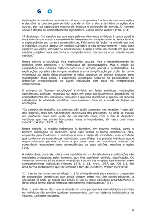tipificação do indivíduo racional etc. O que o singulariza é o fato de que suas ações
e decisões se pautam pelo sentido que ele atribui a elas e também às ações dos
outros, por sua capacidade mesma de empatia e atribuição de sentido. O homem
social é dotado de comportamento significativo. Como define Weber (1978, p. 4):
"A Sociologia (no sentido em que essa palavra altamente ambígua é usada aqui) é
uma ciência que busca a compreensão interpretativa da ação social e, dessa forma,
a explicação de seu curso e conseqüências. Falaremos de 'ação' na medida em que
o indivíduo atuante atribui um sentido subjetivo a seu comportamento - seja esse
explícito ou oculto, omissão ou aquiescência. A ação é social na medida em que seu
sentido subjetivo leva em conta o comportamento dos outros e se orienta nesse
sentido."
Nesse sentido a sociologia visa explicações causais, visa o estabelecimento de
relações entre conceitos e a formulação de generalizações. Mas a noção de
causalidade nas ciências histórico-culturais é sempre parcial e probabilística. As
explicações logradas são sempre relativas a uma simplificação particular tal como
informada por dada ótica disciplinar e pelos supostos de análise adotados pelo
investigador. Mais ainda, a explicação sociológica funda-se na possibilidade de
identificar probabilidades de ações individuais com base na interpretação
compreensiva.
O universo do "homem sociológico" é dividido em fatias analíticas: motivações
econômicas, políticas, religiosas ou ideais em geral são igualmente detectáveis no
comportamento dos indivíduos, enquanto a questão disciplinar é apenas um recurso
estratégico da atividade científica, sem qualquer, foro de precedência lógica ou
ontológica.
"Os campos de trabalho das ciências não estão baseados nas relações 'materiais'
dos 'objetos', mas sim nas relações conceituais dos problemas. Ali onde se estuda
um problema novo com ajuda de um método novo, com o fim de descobrir
verdades que nos abram horizontes novos e importantes, ali nasce uma nova
ciência" ( W eber, 1971, p. 30).
Nesse sentido, o modelo weberiano é, também, em alguma medida, como o
homem sociológico de Durkheim, uma visão crítica do homo economicus. Mas,
enquanto para Durkheim o indivíduo é uma criação da sociedade, essa entidade
que conforma as consciências individuais, para Weber é o próprio indivíduo que é
responsabilizado perante a história por seus atos. Os indivíduos dotados de
consciência respondem pelas conseqüências de suas paixões, escolhas e ações
(14).
A coletividade, para ele, não é uma realidade em si. As estruturas e instituições são
realidades produzidas pelos homens, que lhes conferem sentido, significação. Os
conceitos coletivos só se tornam inteligíveis a partir das relações significativas entre
comportamentos individuais (Weber; 1978, p. 13; Aron, 1967, pp. 500 11). Em
uma forma contundente que faz lembrar o tom de Durkheim, Weber escreveria:
"(...) se eu me tornei um sociólogo (...) foi principalmente para exorcizar o espectro
de concepções coletivistas que ainda vingam entre nós. Em outras palavras, a
sociologia só pode se basear nas ações de um ou mais indivíduos separadamente e
deve dessa forma adotar métodos estritamente individualistas" (15).
Mas, o autor deixa claro que a adoção de uma perspectiva metodológica centrada
no indivíduo não envolve qualquer compromisso com um sistema individualista de
valores. Conforme esclarece,
8
 