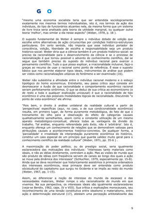 “mesmo uma economia socialista teria que ser entendida sociologicamente
exatamente nos mesmos termos individualistas, isto é, nos termos da ação dos
indivíduos, do tipo de funcionários atuantes nela, da mesma forma que um sistema
de livre troca seria analisado pela teoria da utilidade marginal, ou qualquer outra
teoria 'melhor', mas similar a ela nesse aspecto” (Weber, 1978, p. 18 ).
O suposto fundamental de Weber é sempre o indivíduo dotado de volição que
escolhe entre alternativas de ação circunscritas por condições histórico-estruturais
particulares. Em certo sentido, não importa que esse indivíduo portador de
consciência, volição, liberdade de escolha e responsabilidade seja um produto
histórico-social: Weber diria que a ciência também é um produto histórico-social: se
preciso da racionalidade para o desenvolvimento da ciência e se o processo de
racionalização é que tornou possível o advento do conhecimento científico, daí se
segue que também preciso do suposto do indivíduo racional para exercer o
pensamento científico. Tudo o que posso explicar, a irracionalidade inclusive, faço-o
graças ao recurso de usar o racional como ponto de referência. É esse o suposto
básico que nos permite elaborar tipos ideais, instrumentos de análise que podem
ser vistos como racionalizações utópicas do fenômeno a ser examinado (16).
Weber não subestima a afinidade entre o indivíduo racional moderno e o esboço
tipológico do homo economicus. Entretanto, seu passo crítico aqui consiste em
desmascarar a ilusão de que racionalidade e comportamento econômico racional
seriam perfeitamente sinônimos. O que se deduz de sua crítica ao economìcismo (e
de resto a toda e qualquer explicação unicausal) é que a racionalidade de tipo
econômico é uma das possíveis modalidades lógicas de racionalidade. Discutindo "o
ponto de vista econômico" ele afirma:
"Pois bem, o direito à análise unilateral da realidade cultural a partir de
'perspectivas' específicas (aqui, no caso, a de sua condicionalidade econômica)
resulta, em primeiro lugar, de forma puramente metodológica, do fato de que o
treinamento do olho para a observação do efeito de categorias causais
qualitativamente semelhantes, assim como a constante utilização de um mesmo
aparato metodológico-conceitual, oferece todas as vantagens da divisão do
trabalho. Tal análise, enquanto referendada pelo êxito, não é 'arbitrária'. Isto é,
enquanto ofereça um conhecimento de relações que se demonstrem valiosas para
atribuições causais a acontecimentos histórico-concretos. De qualquer forma, a
'parcialidade' e irrealidade da interpretação puramente econômica do histórico,
constitui um caso especial de um princípio que guarda validez muito geral para o
conhecimento científico da realidade cultural" (Weber, 1971, pp. 35-6 ) .
A maximização do poder político, ou do prestígio social, seria igualmente
esclarecedora das motivações dos indivíduos: "interesses tanto materiais como
ideais, e não as idéias diretamente, controlam a ação. Mas as visões de mundo que
são produto de idéias com freqüência servem de canais ao longo dos quais a ação
se move pela dinâmica dos interesses" (Schluchter, 1979, especialmente pp. 15-8).
Ainda que se deva reconhecer que historicamente assistimos à primazia ordenadora
dos interesses econômicos, essa primazia deve ser entendida como produto
sóciocultural do capitalismo que surgiu no Ocidente e se impôs ao resto do mundo
(Weber, 1967, pp. 1-15).
Assim, ao diferenciar a noção de interesse do mundo da escassez e das
necessidades materiais, Weber rompe o véu racionalizante do mundo em que
vivemos. Na sua perspectiva, os interesses ideais são igualmente esclarecedores
(veja-se Bendix, 1962, caps. IV e VIII). Sua crítica a explicações monocausais, seu
reconhecimento de uma tensão constitutiva entre idealismo e materialismo, entre
ação e determinação estrutural (17), atestam uma percepção antitotalizante das
9
 