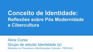Conceito de Identidade:
Reflexões sobre Pós Modernidade
e Cibercultura
Aline Corso
Grupo de estudo Identidade (s)
Mestrado em Processos e Manifestações Culturais - FEEVALE
 