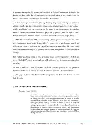 O contexto da pesquisa foi uma escola Municipal de Ensino Fundamental do interior do 
Estado de São Paulo. Estiveram envolvidas dezesseis crianças do primeiro ano do 
Ensino Fundamental, que abrangeu a faixa etária de seis anos. 
A melhor forma que encontramos para registrar as percepções das crianças, decorrentes 
dos movimentos que envolvem o processo de ensino-aprendizagem foi o registro vídeo-gráfico 
combinado com o registro escrito. Gravamos os vários momentos da pesquisa, 
os quais envolveram aspectos individuais, pequenos grupos e o geral, ou seja, a classe. 
Denominamos esta dinâmica de sala de aula de relacional: indivíduo-grupo-classe. 
As AOE desenvolvidas em 2008, com as crianças, foram gravadas e fotografadas, tendo 
aproximadamente cinco horas de gravação. As percepções se explicitaram através de 
diálogos, os quais foram transcritos. A análise dos dados construídos foi feita a partir 
das transcrições dos diálogos, os quais foram divididos em episódios e dos desenhos das 
crianças. 
Para realizar a AOE referente ao nexo conceitual senso numérico contamos a história do 
corvo (Ifrah, 2007). Após a realização da AOE utilizamo-nos de cartazes com desenhos 
variados. 
Já, para as AOE que tratam dos nexos conceituais de correspondência e agrupamento 
foram utilizados vários cavalos plásticos de tamanho pequeno e de cores variadas. 
A AOE jogo do boliche foi desenvolvida com garrafas pet de mesmo tamanho e uma 
bola de meia. 
As atividades orientadoras de ensino 
Segundo Moura (2001): 
A atividade orientadora de ensino tem uma necessidade: ensinar; tem ações: 
define o modo ou procedimentos de como colocar os conhecimentos em jogo 
no espaço educativo; e elege instrumentos auxiliares de ensino: os recursos 
metodológicos adequados a cada objetivo e ação (livro, giz, computador, 
ábaco, etc.). E, por fim, os processos de análise e síntese, ao longo da 
atividade, são momentos de avaliação permanente para quem ensina e 
aprende. A atividade de ensino, tal como a entendemos, revela toda a 
complexidade da realidade objetiva vivida pelos sujeitos. Mas, ela tem uma 
particularidade extremamente relevante: a sua intencionalidade. E é isto que 
imprime uma responsabilidade ímpar aos que organizam o ensino (MOURA, 
2001, p. 155-156 ). 
REVEMAT. eISSN 1981-1322. Florianópolis (SC), v. 08, n. 2, p. 100-116, 2013. 109 
 