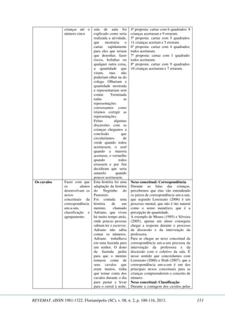 crianças até o 
número cinco 
sala de aula foi 
explicado como seria 
realizada a atividade, 
que mostraria o 
cartaz rapidamente 
para eles que teriam 
que desenhar, fazer 
riscos, bolinhas ou 
qualquer outra coisa, 
a quantidade que 
viram, mas não 
poderiam olhar na do 
colega. Olhariam a 
quantidade mostrada 
e representariam sem 
contar. Terminada 
todas as 
representações 
conversamos como 
iríamos corrigir as 
representações. 
Feitas algumas 
discussões com as 
crianças chegamos a 
conclusão que 
circularíamos de 
verde quando todos 
acertassem, o azul 
quando a maioria 
acertasse, o vermelho 
quando todos 
errassem e por fim 
decidiram que seria 
amarelo quando 
poucos acertassem. 
4ª proposta: cartaz com 6 quadrados: 8 
crianças acertaram e 9 erraram. 
5ª proposta: cartaz com 5 quadrados: 
11 crianças acertam e 5 erraram. 
6ª proposta: cartaz com 4 quadrados: 
todos acertaram. 
7ª proposta: cartaz com 1 quadrado: 
todos acertaram. 
8ª proposta: cartaz com 9 quadrados: 
10 crianças acertaram e 7 erraram. 
Os cavalos 
Fazer com que 
os alunos 
desenvolvam os 
nexos 
conceituais da 
correspondência 
um-a-um, 
classificação e 
agrupamento. 
Esta história foi uma 
adaptação da história 
do Negrinho do 
Pastoreio. 
Foi contada uma 
história de um 
menino, chamado 
Adriano, que viveu 
há muito tempo atrás, 
onde poucas pessoas 
sabiam ler e escrever, 
Adriano não sabia 
contar os números. 
Adriano trabalhava 
em uma fazenda para 
um senhor. O dono 
da fazenda pediu 
para que o menino 
tomasse conta de 
seus cavalos que 
eram muitos, tinha 
que tomar conta dos 
cavalos durante o dia 
para pastar e levar 
para o curral à noite. 
Nexo conceitual: Correspondência 
Durante as falas das crianças, 
percebemos que elas vão entendendo 
os juízos de correspondência um-a-um, 
que segundo Lorenzato (2006) é um 
processo mental, que não é tão natural 
como o senso numérico, que é a 
percepção de quantidade. 
A exemplo de Moura (1995) e Silveira 
(2005), apenas um aluno conseguiu 
chegar a resposta durante o processo 
da discussão e da intervenção da 
professora. 
Para se chegar ao nexo conceitual da 
correspondência um-a-um precisou da 
intervenção da professora e da 
discussão com o coletivo da sala. É 
nesse sentido que concordamos com 
Lorenzato (2006) e Ifrah (2007), que a 
correspondência um-a-um é um dos 
principais nexos conceituais para as 
crianças compreenderem o conceito de 
número. 
Nexo conceitual: Classificação 
Durante a contagem dos cavalos pelas 
REVEMAT. eISSN 1981-1322. Florianópolis (SC), v. 08, n. 2, p. 100-116, 2013. 111 
 