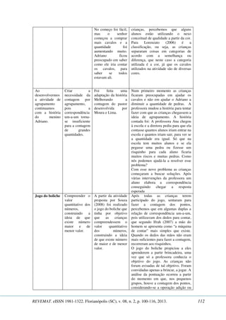 No começo foi fácil, 
mas o senhor 
começou a comprar 
mais cavalos e a 
quantidade foi 
aumentando muito. 
Adriano ficou 
preocupado em saber 
como ele iria contar 
os cavalos, para 
saber se todos 
estavam ali. 
crianças, percebemos que alguns 
alunos estão utilizando o nexo 
conceitual de qualidade a partir da cor. 
Para Lorenzato (2006) é a 
classificação, ou seja, as crianças 
separaram coisas em categorias de 
acordo com a semelhança ou 
diferença, que neste caso a categoria 
utilizada é a cor, já que os cavalos 
utilizados na atividade são de diversas 
cores. 
Ao 
desenvolvermos 
a atividade de 
agrupamento 
continuamos 
com a história 
do menino 
Adriano. 
Criar a 
necessidade da 
contagem por 
agrupamento, 
pois a 
correspondência 
um-a-um torna-se 
insuficiente 
para a contagem 
de grandes 
quantidades. 
Foi feita uma 
adaptação da história 
Melhorando a 
contagem do pastor 
desenvolvida por 
Moura e Lima. 
Num primeiro momento as crianças 
ficaram preocupadas em ajudar os 
cavalos e não em ajudar o Adriano a 
diminuir a quantidade de pedras. A 
professora mudou a história para tentar 
fazer com que as crianças chegassem a 
ideia de agrupamento. A história 
contada foi: A professora Ana chegou 
à escola e a diretora pediu para que ela 
contasse quantos alunos iriam entrar na 
escola e quantos iriam sair, para ver se 
a quantidade era igual. Só que na 
escola tem muitos alunos e se ela 
pegasse uma pedra ou fizesse um 
risquinho para cada aluno ficaria 
muitos riscos e muitas pedras. Como 
nós podemos ajudá-la a resolver esse 
problema? 
Com esse novo problema as crianças 
começaram a buscar soluções. Após 
várias intervenções da professora um 
aluno elabora a correspondência 
conseguindo chegar a resposta 
esperada 
Jogo do boliche 
Compreender o 
valor 
quantitativo dos 
números, 
construindo a 
ideia de que 
existe número 
maior e de 
menor valor. 
A partir da atividade 
proposta por Souza 
(2008) foi realizado 
o jogo do boliche que 
tinha por objetivo 
que as crianças 
compreendessem o 
valor quantitativo 
dos números, 
construindo a ideia 
de que existe número 
de maior e de menor 
valor. 
Após todas as crianças terem 
participado do jogo, sentaram para 
fazer a contagem dos pontos, 
percebemos que em algumas duplas a 
relação de correspondência um-a-um, 
pois utilizavam dos dedos para contar, 
que segundo Ifrah (2007) a mão do 
homem se apresenta como “a máquina 
de contar” mais simples que existe. 
Quando os dedos das mãos não eram 
mais suficientes para fazer a contagem, 
recorreram aos risquinhos. 
O jogo do boliche propiciou a eles 
aprenderem a partir brincadeira, uma 
vez que só a professora conhecia o 
objetivo do jogo. As crianças não 
foram avisadas de tal objetivo. Foram 
convidadas apenas a brincar, a jogar. A 
análise da pontuação ocorreu a partir 
do momento em que, nos pequenos 
grupos, houve a contagem dos pontos, 
considerando-se a operação adição ou 
REVEMAT. eISSN 1981-1322. Florianópolis (SC), v. 08, n. 2, p. 100-116, 2013. 112 
 