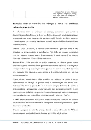 a contagem “um a um”. Tínhamos 
como objetivo a comparação, ou seja, 
saber quem havia feito mais pontos e, 
portanto, ganhado o jogo. 
Reflexões sobre as vivências das crianças a partir das atividades 
orientadoras de ensino 
Ao refletirmos sobre as vivências das crianças, constatamos que durante o 
desenvolvimento da AOE história do corvo e do jogo do dominó, a maioria das crianças 
se encontrava no senso numérico. Já, durante a AOE Baralho do Senso Numérico 
constatamos que, das dezesseis, apenas uma aluna não conseguia identificar quantidades 
maiores que cinco. 
Durante a AOE Os cavalos, as crianças foram convidadas a pensarem sobre o nexo 
conceitual de correspondência e classificação. Nem todas as crianças conseguiram 
resolver a situação proposta através de agrupamento, já que o mesmo é um processo 
demorado e tem que ser orientado intencionalmente. 
Segundo Ifrah (2007), guardadas as devidas proporções, as crianças quando tentam 
solucionar algumas situações podem percorrer um caminho similar ao da evolução da 
inteligência humana, já que antigamente as pessoas não tinham necessidade de contar 
seus pertences. Com o passar do tempo deixou-se de se contar elemento um a um para 
se comparar grupos. 
Assim, durante séculos, houve várias tentativas de contagem. O curioso é que as 
representações das crianças se parecem com as representações que foram feitas, 
historicamente. Com o passar dos anos, homens antigos deixaram de realizar a 
correspondência e começaram a agrupar elementos para que as representações fossem 
menores, porém, ainda hoje este conceito é essencial tanto em atividades práticas quanto 
para aprender conceitos matemáticos, como por exemplo, números e funções. 
A AOE sobre agrupamento realizada na escola mostrou que a maioria das crianças 
havia construído o conceito de número e conseguiram formar os agrupamentos, a partir 
de diversas quantidades. 
Durante a pesquisa, as falas das crianças durante o desenvolvimento das AOE nos 
mostraram que a construção do conceito numérico foi feita coletivamente. 
REVEMAT. eISSN 1981-1322. Florianópolis (SC), v. 08, n. 2, p. 100-116, 2013. 113 
 