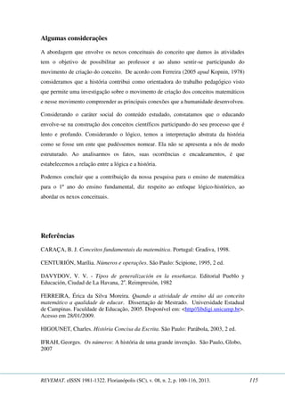 Algumas considerações 
A abordagem que envolve os nexos conceituais do conceito que damos às atividades 
tem o objetivo de possibilitar ao professor e ao aluno sentir-se participando do 
movimento de criação do conceito. De acordo com Ferreira (2005 apud Kopnin, 1978) 
consideramos que a história contribui como orientadora do trabalho pedagógico visto 
que permite uma investigação sobre o movimento de criação dos conceitos matemáticos 
e nesse movimento compreender as principais conexões que a humanidade desenvolveu. 
Considerando o caráter social do conteúdo estudado, constatamos que o educando 
envolve-se na construção dos conceitos científicos participando do seu processo que é 
lento e profundo. Considerando o lógico, temos a interpretação abstrata da história 
como se fosse um ente que pudéssemos nomear. Ela não se apresenta a nós de modo 
estruturado. Ao analisarmos os fatos, suas ocorrências e encadeamentos, é que 
estabelecemos a relação entre a lógica e a história. 
Podemos concluir que a contribuição da nossa pesquisa para o ensino de matemática 
para o 1º ano do ensino fundamental, diz respeito ao enfoque lógico-histórico, ao 
abordar os nexos conceituais. 
Referências 
CARAÇA, B. J. Conceitos fundamentais da matemática. Portugal: Gradiva, 1998. 
CENTURIÓN, Marília. Números e operações. São Paulo: Scipione, 1995, 2 ed. 
DAVYDOV, V. V. - Tipos de generalización en la enseñanza. Editorial Pueblo y 
Educación, Ciudad de La Havana, 2a. Reimpresión, 1982 
FERREIRA, Érica da Silva Moreira. Quando a atividade de ensino dá ao conceito 
matemático a qualidade de educar. Dissertação de Mestrado. Universidade Estadual 
de Campinas. Faculdade de Educação, 2005. Disponível em: <http//libdigi.unicamp.br>. 
Acesso em 28/01/2009. 
HIGOUNET, Charles. História Concisa da Escrita. São Paulo: Parábola, 2003, 2 ed. 
IFRAH, Georges. Os números: A história de uma grande invenção. São Paulo, Globo, 
2007 
REVEMAT. eISSN 1981-1322. Florianópolis (SC), v. 08, n. 2, p. 100-116, 2013. 115 
 