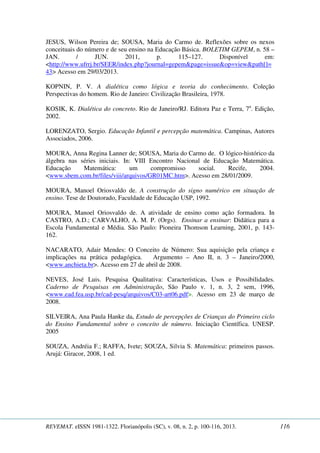 JESUS, Wilson Pereira de; SOUSA, Maria do Carmo de. Reflexões sobre os nexos 
conceituais do número e de seu ensino na Educação Básica. BOLETIM GEPEM, n. 58 – 
JAN. / JUN. 2011, p. 115–127. Disponível em: 
<http://www.ufrrj.br/SEER/index.php?journal=gepem&page=issue&op=view&path[]= 
43> Acesso em 29/03/2013. 
KOPNIN, P. V. A dialética como lógica e teoria do conhecimento. Coleção 
Perspectivas do homem. Rio de Janeiro: Civilização Brasileira, 1978. 
KOSIK, K. Dialética do concreto. Rio de Janeiro/RJ. Editora Paz e Terra, 7a. Edição, 
2002. 
LORENZATO, Sergio. Educação Infantil e percepção matemática. Campinas, Autores 
Associados, 2006. 
MOURA, Anna Regina Lanner de; SOUSA, Maria do Carmo de. O lógico-histórico da 
álgebra nas séries iniciais. In: VIII Encontro Nacional de Educação Matemática. 
Educação Matemática: um compromisso social. Recife, 2004. 
<www.sbem.com.br/files/viii/arquivos/GR01MC.htm>. Acesso em 28/01/2009. 
MOURA, Manoel Oriosvaldo de. A construção do signo numérico em situação de 
ensino. Tese de Doutorado, Faculdade de Educação USP, 1992. 
MOURA, Manoel Oriosvaldo de. A atividade de ensino como ação formadora. In 
CASTRO, A.D.; CARVALHO, A. M. P. (Orgs). Ensinar a ensinar: Didática para a 
Escola Fundamental e Média. São Paulo: Pioneira Thomson Learning, 2001, p. 143- 
162. 
NACARATO, Adair Mendes: O Conceito de Número: Sua aquisição pela criança e 
implicações na prática pedagógica. Argumento – Ano II, n. 3 – Janeiro/2000, 
<www.anchieta.br>. Acesso em 27 de abril de 2008. 
NEVES, José Luis. Pesquisa Qualitativa: Características, Usos e Possibilidades. 
Caderno de Pesquisas em Administração, São Paulo v. 1, n. 3, 2 sem, 1996, 
<www.ead.fea.usp.br/cad-pesq/arquivos/C03-art06.pdf>. Acesso em 23 de março de 
2008. 
SILVEIRA, Ana Paula Hanke da, Estudo de percepções de Crianças do Primeiro ciclo 
do Ensino Fundamental sobre o conceito de número. Iniciação Científica. UNESP. 
2005 
SOUZA, Andréia F.; RAFFA, Ivete; SOUZA, Silvia S. Matemática: primeiros passos. 
Arujá: Giracor, 2008, 1 ed. 
REVEMAT. eISSN 1981-1322. Florianópolis (SC), v. 08, n. 2, p. 100-116, 2013. 116 
