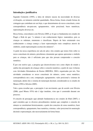 Introdução e justificativa 
Segundo Centurión (1995), a ideia de número nasceu da necessidade de diversas 
civilizações, ao tentarem controlar quantidades. Dessa forma, foram criando formas de 
contagens que continham em seu bojo, o que denominamos de nexos conceituais, como 
correspondência um-para-um, agrupamentos, valor posicional, bases numéricas, 
representações diversas etc. 
Dessa forma, concordamos com Silveira (2005, p. 6) que se fundamenta nos estudos de 
Piaget e Ifrah de que: “o número é um conhecimento lógico- matemático, pois as 
crianças os ordenam, enumeram e classificam. Depois de bem estruturado esse 
conhecimento a criança começa a fazer representações mais complexas através de 
símbolos, sendo representações escritas dos números”. 
A partir da nossa experiência em sala de aula e dos estudos que temos feito sobre os 
nexos conceituais do número, percebemos claramente que apenas apresentar o símbolo 
para as crianças, não é suficiente para que elas possam compreender o conceito 
numérico. 
É por este motivo que, a pesquisa que desenvolvemos teve como objeto de estudo a 
análise das percepções de crianças sobre o conceito numérico, a partir de suas vivências 
com Atividades Orientadoras de Ensino (MOURA, 2001), organizadas por nós. Tais 
atividades consideram os nexos conceituais do número, como: senso numérico; 
correspondência um a um; comparação; agrupamento; valor posicional e sistemas de 
numeração, dentre eles o sistema de numeração decimal, considerando-se os estudos de 
Moura (1992) e Silveira (2005). 
Vale a pena ressaltar que, a percepção é um movimento, que de acordo com Silveira 
(2006, apud Moura 1974) não é algo imediato, visto que é construído durante um 
processo. 
O conceito de percepção aqui adotado fundamenta-se nos estudos de Ifrah (2007), o 
qual considera que os diversos procedimentos mentais que compõem o conceito de 
número se constituíram historicamente, a partir dos conceitos de senso numérico, fazer 
correspondência, agrupamento, base numérica, sistemas, valor posicional de numeração 
decimal e representação, não necessariamente de forma linear. 
REVEMAT. eISSN 1981-1322. Florianópolis (SC), v. 08, n. 2, p. 100-116, 2013. 101 
 