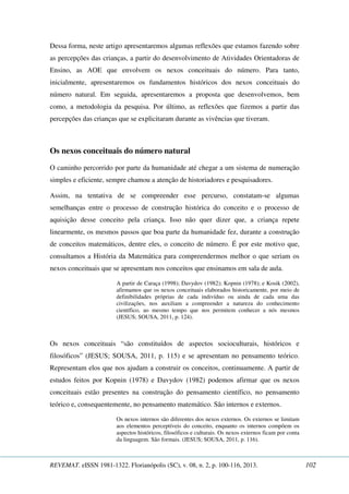 Dessa forma, neste artigo apresentaremos algumas reflexões que estamos fazendo sobre 
as percepções das crianças, a partir do desenvolvimento de Atividades Orientadoras de 
Ensino, as AOE que envolvem os nexos conceituais do número. Para tanto, 
inicialmente, apresentaremos os fundamentos históricos dos nexos conceituais do 
número natural. Em seguida, apresentaremos a proposta que desenvolvemos, bem 
como, a metodologia da pesquisa. Por último, as reflexões que fizemos a partir das 
percepções das crianças que se explicitaram durante as vivências que tiveram. 
Os nexos conceituais do número natural 
O caminho percorrido por parte da humanidade até chegar a um sistema de numeração 
simples e eficiente, sempre chamou a atenção de historiadores e pesquisadores. 
Assim, na tentativa de se compreender esse percurso, constatam-se algumas 
semelhanças entre o processo de construção histórica do conceito e o processo de 
aquisição desse conceito pela criança. Isso não quer dizer que, a criança repete 
linearmente, os mesmos passos que boa parte da humanidade fez, durante a construção 
de conceitos matemáticos, dentre eles, o conceito de número. É por este motivo que, 
consultamos a História da Matemática para compreendermos melhor o que seriam os 
nexos conceituais que se apresentam nos conceitos que ensinamos em sala de aula. 
A partir de Caraça (1998); Davydov (1982); Kopnin (1978); e Kosik (2002), 
afirmamos que os nexos conceituais elaborados historicamente, por meio de 
definibilidades próprias de cada indivíduo ou ainda de cada uma das 
civilizações, nos auxiliam a compreender a natureza do conhecimento 
científico, ao mesmo tempo que nos permitem conhecer a nós mesmos 
(JESUS; SOUSA, 2011, p. 124). 
Os nexos conceituais “são constituídos de aspectos socioculturais, históricos e 
filosóficos” (JESUS; SOUSA, 2011, p. 115) e se apresentam no pensamento teórico. 
Representam elos que nos ajudam a construir os conceitos, continuamente. A partir de 
estudos feitos por Kopnin (1978) e Davydov (1982) podemos afirmar que os nexos 
conceituais estão presentes na construção do pensamento científico, no pensamento 
teórico e, consequentemente, no pensamento matemático. São internos e externos. 
Os nexos internos são diferentes dos nexos externos. Os externos se limitam 
aos elementos perceptíveis do conceito, enquanto os internos compõem os 
aspectos históricos, filosóficos e culturais. Os nexos externos ficam por conta 
da linguagem. São formais. (JESUS; SOUSA, 2011, p. 116). 
REVEMAT. eISSN 1981-1322. Florianópolis (SC), v. 08, n. 2, p. 100-116, 2013. 102 
 