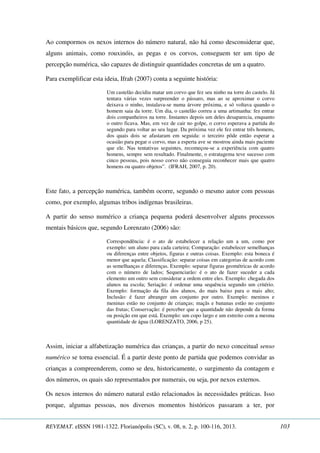 Ao compormos os nexos internos do número natural, não há como desconsiderar que, 
alguns animais, como rouxinóis, as pegas e os corvos, conseguem ter um tipo de 
percepção numérica, são capazes de distinguir quantidades concretas de um a quatro. 
Para exemplificar esta ideia, Ifrah (2007) conta a seguinte história: 
Um castelão decidiu matar um corvo que fez seu ninho na torre do castelo. Já 
tentara várias vezes surpreender o pássaro, mas ao se aproximar o corvo 
deixava o ninho, instalava-se numa árvore próxima, e só voltava quando o 
homem saia da torre. Um dia, o castelão correu a uma artimanha: fez entrar 
dois companheiros na torre. Instantes depois um deles desaparecia, enquanto 
o outro ficava. Mas, em vez de cair no golpe, o corvo esperava a partida do 
segundo para voltar ao seu lugar. Da próxima vez ele fez entrar três homens, 
dos quais dois se afastaram em seguida: o terceiro pôde então esperar a 
ocasião para pegar o corvo, mas a esperta ave se mostrou ainda mais paciente 
que ele. Nas tentativas seguintes, recomeçou-se a experiência com quatro 
homens, sempre sem resultado. Finalmente, o estratagema teve sucesso com 
cinco pessoas, pois nosso corvo não conseguia reconhecer mais que quatro 
homens ou quatro objetos”. (IFRAH, 2007, p. 20). 
Este fato, a percepção numérica, também ocorre, segundo o mesmo autor com pessoas 
como, por exemplo, algumas tribos indígenas brasileiras. 
A partir do senso numérico a criança pequena poderá desenvolver alguns processos 
mentais básicos que, segundo Lorenzato (2006) são: 
Correspondência: é o ato de estabelecer a relação um a um, como por 
exemplo: um aluno para cada carteira; Comparação: estabelecer semelhanças 
ou diferenças entre objetos, figuras e outras coisas. Exemplo: esta boneca é 
menor que aquela; Classificação: separar coisas em categorias de acordo com 
as semelhanças e diferenças. Exemplo: separar figuras geométricas de acordo 
com o número de lados; Sequenciarão: é o ato de fazer suceder a cada 
elemento um outro sem considerar a ordem entre eles. Exemplo: chegada dos 
alunos na escola; Seriação: é ordenar uma sequência segundo um critério. 
Exemplo: formação da fila dos alunos, do mais baixo para o mais alto; 
Inclusão: é fazer abranger um conjunto por outro. Exemplo: meninos e 
meninas estão no conjunto de crianças; maçãs e bananas estão no conjunto 
das frutas; Conservação: é perceber que a quantidade não depende da forma 
ou posição em que está. Exemplo: um copo largo e um estreito com a mesma 
quantidade de água (LORENZATO, 2006, p 25). 
Assim, iniciar a alfabetização numérica das crianças, a partir do nexo conceitual senso 
numérico se torna essencial. É a partir deste ponto de partida que podemos convidar as 
crianças a compreenderem, como se deu, historicamente, o surgimento da contagem e 
dos números, os quais são representados por numerais, ou seja, por nexos externos. 
Os nexos internos do número natural estão relacionados às necessidades práticas. Isso 
porque, algumas pessoas, nos diversos momentos históricos passaram a ter, por 
REVEMAT. eISSN 1981-1322. Florianópolis (SC), v. 08, n. 2, p. 100-116, 2013. 103 
 