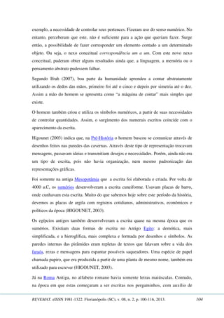 exemplo, a necessidade de controlar seus pertences. Fizeram uso do senso numérico. No 
entanto, perceberam que este, não é suficiente para a ação que queriam fazer. Surge 
então, a possibilidade de fazer corresponder um elemento contado a um determinado 
objeto. Ou seja, o nexo conceitual correspondência um a um. Com este novo nexo 
conceitual, puderam obter alguns resultados ainda que, a linguagem, a memória ou o 
pensamento abstrato pudessem falhar. 
Segundo Ifrah (2007), boa parte da humanidade aprendeu a contar abstratamente 
utilizando os dedos das mãos, primeiro foi até o cinco e depois por simetria até o dez. 
Assim a mão do homem se apresenta como “a máquina de contar” mais simples que 
existe. 
O homem também criou e utiliza os símbolos numéricos, a partir de suas necessidades 
de controlar quantidades. Assim, o surgimento dos numerais escritos coincide com o 
aparecimento da escrita. 
Higounet (2003) indica que, na Pré-História o homem buscou se comunicar através de 
desenhos feitos nas paredes das cavernas. Através deste tipo de representação trocavam 
mensagens, passavam ideias e transmitiam desejos e necessidades. Porém, ainda não era 
um tipo de escrita, pois não havia organização, nem mesmo padronização das 
representações gráficas. 
Foi somente na antiga Mesopotâmia que a escrita foi elaborada e criada. Por volta de 
4000 a.C, os sumérios desenvolveram a escrita cuneiforme. Usavam placas de barro, 
onde cunhavam esta escrita. Muito do que sabemos hoje sobre este período da história, 
devemos as placas de argila com registros cotidianos, administrativos, econômicos e 
políticos da época (HIGOUNET, 2003). 
Os egípcios antigos também desenvolveram a escrita quase na mesma época que os 
sumérios. Existiam duas formas de escrita no Antigo Egito: a demótica, mais 
simplificada, e a hieroglífica, mais complexa e formada por desenhos e símbolos. As 
paredes internas das pirâmides eram repletas de textos que falavam sobre a vida dos 
faraós, rezas e mensagens para espantar possíveis saqueadores. Uma espécie de papel 
chamada papiro, que era produzida a partir de uma planta de mesmo nome, também era 
utilizado para escrever (HIGOUNET, 2003). 
Já na Roma Antiga, no alfabeto romano havia somente letras maiúsculas. Contudo, 
na época em que estas começaram a ser escritas nos pergaminhos, com auxílio de 
REVEMAT. eISSN 1981-1322. Florianópolis (SC), v. 08, n. 2, p. 100-116, 2013. 104 
 