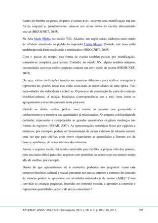 hastes de bambu ou penas de patos e outras aves, ocorreu uma modificação em sua 
forma original e, posteriormente, criou-se um novo estilo de escrita denominado 
uncial (HIGOUNET, 2003). 
Na Alta Idade Média, no século VIII, Alcuíno, um anglo-saxão, elaborou outro estilo 
de alfabeto atendendo ao pedido do imperador Carlos Magno. Contudo, este novo estilo 
também possuía letras maiúsculas e minúsculas (HIGOUNET, 2003). 
Com o passar do tempo, esta forma de escrita também passou por modificações, 
tornando-se complexa para leitura. Contudo, no século XV, alguns eruditos italianos, 
incomodados com este estilo complexo, criaram um novo estilo de escrita (HIGOUNET, 
2003). 
Ou seja, várias civilizações inventaram maneiras diferentes para realizar contagens e 
representá-las, porém, todas elas estão associadas às necessidades de uma época. Tais 
necessidades são individuais e coletivas. O processo de construção fez parte do contexto 
histórico-cultural. A relação biunívoca (correspondência um a um), bem como os 
agrupamentos estiveram presente neste processo. 
Usando os dedos, contas, pedras, entre outros, as pessoas iam garantindo o 
conhecimento e a memória das quantidades já relacionadas. No entanto, a dificuldade de 
controlar, representar e compreender as grandes quantidades exigiram mudanças nas 
formas de registros (IFRAH, 2007). As representações numéricas feitas por egípcios e 
sumérios, por exemplo, podem ser denominadas de nexos externos do número natural, 
uma vez que para criá-las, estes povos organizaram as quantidades e fizeram uso de 
bases e semibases, de nexos internos dos números. 
Assim, o registro escrito foi sendo construído para facilitar a própria vida das pessoas, 
pois era muito difícil para elas, registrar com pedrinhas ou com riscos um número muito 
alto de ovelhas, por exemplo. 
Diante do que apresentamos até o momento, podemos nos perguntar: como este 
processo histórico, cultural e social, presentes nos nexos internos e externos do conceito 
de número podem se apresentar em atividades orientadoras de ensino (AOE)? Como 
convidar as crianças pequenas, inseridas no contexto escolar, a aprender a controlar e 
representar quantidades, a partir de nexos conceituais? 
REVEMAT. eISSN 1981-1322. Florianópolis (SC), v. 08, n. 2, p. 100-116, 2013. 105 
 