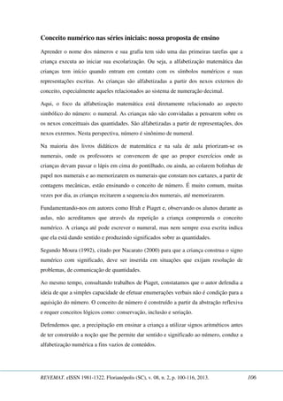 Conceito numérico nas séries iniciais: nossa proposta de ensino 
Aprender o nome dos números e sua grafia tem sido uma das primeiras tarefas que a 
criança executa ao iniciar sua escolarização. Ou seja, a alfabetização matemática das 
crianças tem início quando entram em contato com os símbolos numéricos e suas 
representações escritas. As crianças são alfabetizadas a partir dos nexos externos do 
conceito, especialmente aqueles relacionados ao sistema de numeração decimal. 
Aqui, o foco da alfabetização matemática está diretamente relacionado ao aspecto 
simbólico do número: o numeral. As crianças não são convidadas a pensarem sobre os 
os nexos conceittuais das quantidades. São alfabetizadas a partir de representações, dos 
nexos exrernos. Nesta perspectiva, número é sinônimo de numeral. 
Na maioria dos livros didáticos de matemática e na sala de aula priorizam-se os 
numerais, onde os professores se convencem de que ao propor exercícios onde as 
crianças devam passar o lápis em cima do pontilhado, ou ainda, ao colarem bolinhas de 
papel nos numerais e ao memorizarem os numerais que constam nos cartazes, a partir de 
contagens mecânicas, estão ensinando o conceito de número. É muito comum, muitas 
vezes por dia, as crianças recitarem a sequencia dos numerais, até memorizarem. 
Fundamentando-nos em autores como Ifrah e Piaget e, observando os alunos durante as 
aulas, não acreditamos que através da repetição a criança compreenda o conceito 
numérico. A criança até pode escrever o numeral, mas nem sempre essa escrita indica 
que ela está dando sentido e produzindo significados sobre as quantidades. 
Segundo Moura (1992), citado por Nacarato (2000) para que a criança construa o signo 
numérico com significado, deve ser inserida em situações que exijam resolução de 
problemas, de comunicação de quantidades. 
Ao mesmo tempo, consultando trabalhos de Piaget, constatamos que o autor defendia a 
ideia de que a simples capacidade de efetuar enumerações verbais não é condição para a 
aquisição do número. O conceito de número é construído a partir da abstração reflexiva 
e requer conceitos lógicos como: conservação, inclusão e seriação. 
Defendemos que, a precipitação em ensinar a criança a utilizar signos aritméticos antes 
de ter construído a noção que lhe permite dar sentido e significado ao número, conduz a 
alfabetização numérica a fins vazios de conteúdos. 
REVEMAT. eISSN 1981-1322. Florianópolis (SC), v. 08, n. 2, p. 100-116, 2013. 106 
 