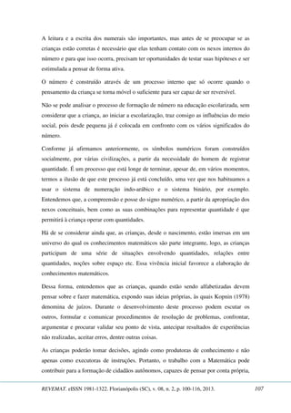 A leitura e a escrita dos numerais são importantes, mas antes de se preocupar se as 
crianças estão corretas é necessário que elas tenham contato com os nexos internos do 
número e para que isso ocorra, precisam ter oportunidades de testar suas hipóteses e ser 
estimulada a pensar de forma ativa. 
O número é construído através de um processo interno que só ocorre quando o 
pensamento da criança se torna móvel o suficiente para ser capaz de ser reversível. 
Não se pode analisar o processo de formação de número na educação escolarizada, sem 
considerar que a criança, ao iniciar a escolarização, traz consigo as influências do meio 
social, pois desde pequena já é colocada em confronto com os vários significados do 
número. 
Conforme já afirmamos anteriormente, os símbolos numéricos foram construídos 
socialmente, por várias civilizações, a partir da necessidade do homem de registrar 
quantidade. É um processo que está longe de terminar, apesar de, em vários momentos, 
termos a ilusão de que este processo já está concluído, uma vez que nos habituamos a 
usar o sistema de numeração indo-arábico e o sistema binário, por exemplo. 
Entendemos que, a compreensão e posse do signo numérico, a partir da apropriação dos 
nexos conceituais, bem como as suas combinações para representar quantidade é que 
permitirá à criança operar com quantidades. 
Há de se considerar ainda que, as crianças, desde o nascimento, estão imersas em um 
universo do qual os conhecimentos matemáticos são parte integrante, logo, as crianças 
participam de uma série de situações envolvendo quantidades, relações entre 
quantidades, noções sobre espaço etc. Essa vivência inicial favorece a elaboração de 
conhecimentos matemáticos. 
Dessa forma, entendemos que as crianças, quando estão sendo alfabetizadas devem 
pensar sobre e fazer matemática, expondo suas ideias próprias, às quais Kopnin (1978) 
denomina de juízos. Durante o desenvolvimento deste processo podem escutar os 
outros, formular e comunicar procedimentos de resolução de problemas, confrontar, 
argumentar e procurar validar seu ponto de vista, antecipar resultados de experiências 
não realizadas, aceitar erros, dentre outras coisas. 
As crianças poderão tomar decisões, agindo como produtoras de conhecimento e não 
apenas como executoras de instruções. Portanto, o trabalho com a Matemática pode 
contribuir para a formação de cidadãos autônomos, capazes de pensar por conta própria, 
REVEMAT. eISSN 1981-1322. Florianópolis (SC), v. 08, n. 2, p. 100-116, 2013. 107 
 
