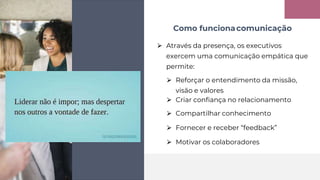 ⮚ Através da presença, os executivos
exercem uma comunicação empática que
permite:
⮚ Reforçar o entendimento da missão,
visão e valores
⮚ Compartilhar conhecimento
⮚ Fornecer e receber “feedback”
⮚ Motivar os colaboradores
⮚ Criar confiança no relacionamento
Como funcionacomunicação
 