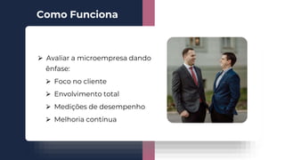 ⮚ Avaliar a microempresa dando
ênfase:
⮚ Foco no cliente
⮚ Envolvimento total
⮚ Medições de desempenho
⮚ Melhoria contínua
Como Funciona
 