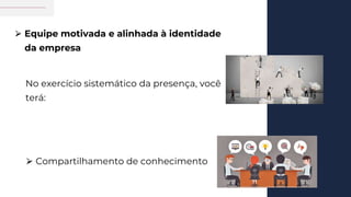 No exercício sistemático da presença, você
terá:
⮚ Equipe motivada e alinhada à identidade
da empresa
⮚ Compartilhamento de conhecimento
 