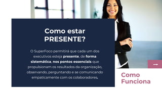 Como estar
PRESENTE?
O SuperFoco permitirá que cada um dos
executivos esteja presente, de forma
sistemática, nos pontos essenciais que
propulsionam os resultados da organização,
observando, perguntando e se comunicando
empaticamente com os colaboradores. Como
Funciona
 