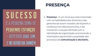 PRESENÇA
⮚ Presença - é um ritual que está conectado
com as habilidades dos diretores e dos
gerentes de serem notados, de forjarem a
confiança nos relacionamentos, e de
manterem a equipe alinhada com a
identidade da organização, promovendo a
motivação e garantindo a qualidade dos
processos de comunicação e decisório..
 