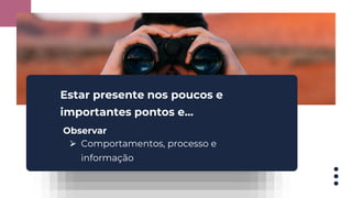 Estar presente nos poucos e
importantes pontos e...
Observar
⮚ Comportamentos, processo e
informação
 