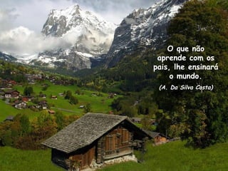 Remete teu pensamento para os teus desejos mais íntimos
e busque a divindade que existe em você.

                                          O que não
                                       aprende com os
                                      pais, lhe ensinará
                                           o mundo.
                                       (A. Da Silva Costa)
 