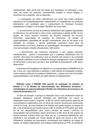 implementado. Adito ainda três das ideias que identifiquei na introdução e que,
creio, me tocam em particular, possivelmente também a outros colegas, e,
permitindo-me a repetição, são os seguintes:

     - a necessidade de existir entendimento por parte das várias estruturas
educativas da Escola/Agrupamento relativamente às competências do professor
bibliotecário, com prioridade para o conhecimento do Conteúdo Funcional
estabelecido no Artigo 3.º da Portaria 756/2009, de 14 de Julho.

     - o reconhecimento de que ao professor bibliotecário são exigidas capacidades
de liderança e de intervenção a vários níveis: organização e gestão da BE, da sua
equipa, de outros recursos humanos, de recursos materiais, de recursos
financeiros; capacidades de empatia, de dinamismo, de sentido de
responsabilidade; capacidade de decisão, necessitando, para tal, de tempo e de
liberdade de manobra; e são-lhe igualmente requeridos vários tipos de
conhecimentos: currículos, dinâmica de aprendizagem, tecnologias da informação
e da comunicação, relações interpessoais, entre outros.

    - o discernimento das estruturas educativas e dos colegas docentes,
individualmente, quanto à necessidade que o professor bibliotecário tem de
recolher vários tipos de evidências e que as mesmas não servem o seu propósito
de avaliação individual ou uma vontade de alcançar protagonismo, mas o propósito
de demonstrar e de provar que tipo e que qualidade de desempenho a BE está a
desenvolver.

    O processo de divulgação dos objectivos e os pressupostos do MAABE tem de
ser, a meu ver, mais explorado e alargado, e este esforço de divulgação compete,
numa primeira instância, ao professor bibliotecário, à equipa que com ele partilha
responsabilidades, mas também ao órgão directivo do Agrupamento.”



   Reflexão sobre o MAABE feita quando da realização do trabalho da
Sessão n.º 4 (O Modelo de Auto-Avaliação das Bibliotecas Escolares –
metodologias de operacionalização I/Análise de indicadores de processo e de
outcome do Domínio C.1)

      “A título de exemplo, e porque as situações reais é que prevalecem sobre as
situações desejáveis, impondo limitações que dificilmente (ou nunca) se
ultrapassam queria expor o seguinte: na BE da minha escola apenas disponho de
uma professora colaboradora com um bloco de noventa minutos para desenvolver
a Hora do Conto, de uma professora de História com quatro tempos na equipa da
BE, e três professores que prestam apoio à BE no âmbito do PTE (apoio que pode
ter de ser disponibilizado para outros serviços da escola, conforme as
necessidades mais prementes). Quem permanece na BE cerca de três quartos de
horário semanal a tempo inteiro (ou mais) sou eu, a professora bibliotecária, que
subdivide a sua actuação por muitas tarefas de apoio aos alunos e aos outros
utilizadores, produção de documentos, coordenação dos trabalhos da colega de
equipa, da colega colaboradora, dos colegas colaboradores de PTE, da assistente
 